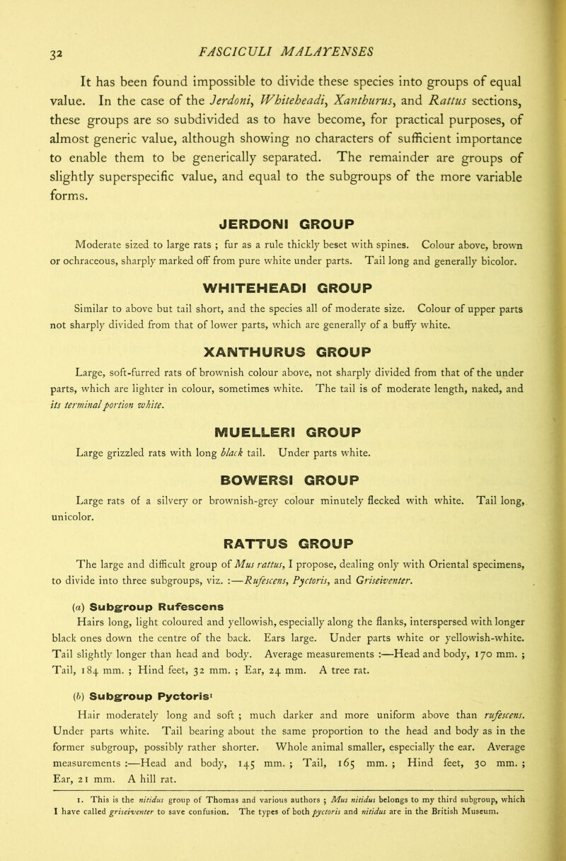 It has been found impossible to divide these species into groups of equal value. In the case of the Jerdoni, Whiteheadi, Xanthurus, and Rattus sections, these groups are so subdivided as to have become, for practical purposes, of almost generic value, although showing no characters of sufficient importance to enable them to be generically separated. The remainder are groups of slightly superspecific value, and equal to the subgroups of the more variable forms. JERDONI GROUP Moderate sized to large rats ; fur as a rule thickly beset with spines. Colour above, brown or ochraceous, sharply marked off from pure white under parts. Tail long and generally bicolor. WHITEHEADI GROUP Similar to above but tail short, and the species all of moderate size. Colour of upper parts not sharply divided from that of lower parts, which are generally of a buffy white. XANTHURUS GROUP Large, soft-furred rats of brownish colour above, not sharply divided from that of the under parts, which are lighter in colour, sometimes white. The tail is of moderate length, naked, and its terminal portion white. IV1UELLER! GROUP Large grizzled rats with long black tail. Under parts white. BOWERS! GROUP Large rats of a silvery or brownish-grey colour minutely flecked with white. Tail long,, unicolor. RATTUS GROUP The large and difficult group of Mus rattus, I propose, dealing only with Oriental specimens, to divide into three subgroups, viz. :—Rufescens, Pyctoris, and Griseiventer. (a) Subgroup Rufescens Hairs long, light coloured and yellowish, especially along the flanks, interspersed with longer black ones down the centre of the back. Ears large. Under parts white or yellowish-white. Tail slightly longer than head and body. Average measurements :—Head and body, 170 mm. ; Tail, 184 mm. ; Hind feet, 32 mm. ; Ear, 24 mm. A tree rat. (&) Subgroup Pyctoris* 1 Hair moderately long and soft ; much darker and more uniform above than rufescens. Under parts white. Tail bearing about the same proportion to the head and body as in the former subgroup, possibly rather shorter. Whole animal smaller, especially the ear. Average measurements :—Head and body, 145 mm. ; Tail, 165 mm. ; Hind feet, 30 mm. ; Ear, 21 mm. A hill rat. 1. This is the nitidus group of Thomas and various authors ; Mus nitidus belongs to my third subgroup, which I have called griseiventer to save confusion. The types of both pyctoris and nitidus are in the British Museum.