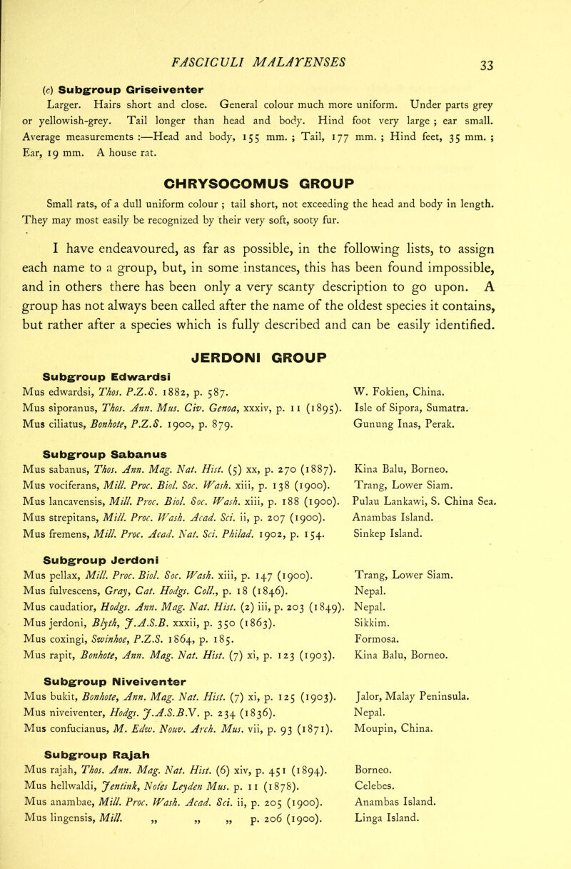 (c) Subgroup Griseiventer Larger. Hairs short and close. General colour much more uniform. Under parts grey or yellowish-grey. Tail longer than head and body. Hind foot very large ; ear small. Average measurements :—Head and body, 155 mm. ; Tail, 177 mm. ; Hind feet, 35 mm. ; Ear, 19 mm. A house rat. CHRYSOCOMUS GROUP Small rats, of a dull uniform colour ; tail short, not exceeding the head and body in length. They may most easily be recognized by their very soft, sooty fur. I have endeavoured, as far as possible, in the following lists, to assign each name to a group, but, in some instances, this has been found impossible, and in others there has been only a very scanty description to go upon. A group has not always been called after the name of the oldest species it contains, but rather after a species which is fully described and can be easily identified. JERDONI GROUP Subgroup Edwardsi Mus edwardsi, Thos. P.Z.S. 1882, p. 587. W. Fokien, China. Mus siporanus, Thos. Ann. Mus. Civ. Genoa, xxxiv, p. 11 (1895). Isle of Sipora, Sumatra. Mus ciliatus, Bonhote, P.Z.S. 1900, p. 879. Gunung Inas, Perak. Subgroup Sabanus Mus sabanus, Thos. Ann. Mag. Nat. Hist. (5) xx, p. 270 (1887). Mus vociferans, Mill. Proc. Biol. Soc. Wash, xiii, p. 138 (1900). Mus lancavensis, Mill. Proc. Biol. Soc. Wash, xiii, p. 188 (1900). Mus strepitans, Mill. Proc. Wash. Acad. Sci. ii, p. 207 (1900). Mus fremens, Mill. Proc. Acad. Nat. Sci. Philad. 1902, p. 154. Kina Balu, Borneo. Trang, Lower Siam. Pulau Lankawi, S. China Sea. Anambas Island. Sinkep Island. Subgroup Jerdoni Mus pellax, Mill. Proc. Biol. Soc. Wash, xiii, p. 147 (1900). Mus fulvescens, Gray, Cat. Hodgs. Coll., p. 18 (1846). Mus caudatior, Hodgs. Ann. Mag. Nat. Hist. (2) iii, p. 203 (1849). Mus jerdoni, Blyth, J.A.S.B. xxxii, p. 350 (1863). Mus coxingi, Swinhoe, P.Z.S. 1864, p. 185. Mus rapit, Bonhote, Ann. Mag. Nat. Hist. (7) xi, p. 123 (1903). Trang, Lower Siam. Nepal. Nepal. Sikkim. Formosa. Kina Balu, Borneo. Subgroup Niveiventer Mus bukit, Bonhote, Ann. Mag. Nat. Hist. (7) xi, p. 125 (1903). Mus niveiventer, Hodgs. J.A.S.B.V. p. 234 (1836). Mus confucianus, M. Edzv. Nouv. Arch. Mus. vii, p. 93 (1871). Jalor, Malay Peninsula. Nepal. Moupin, China. Subgroup Rajah Mus rajah, Thos. Ann. Mag. Nat. Hist. (6) xiv, p. 451 (1894). Mus hellwaldi, Jentink, Notes Leyden Mus. p. 11 (1878). Mus anambae, Mill. Proc. Wash. Acad. Sci. ii, p. 205 (1900). Mus lingensis, Mill. „ „ „ p. 206 (1900). Borneo. Celebes. Anambas Island. Linga Island.