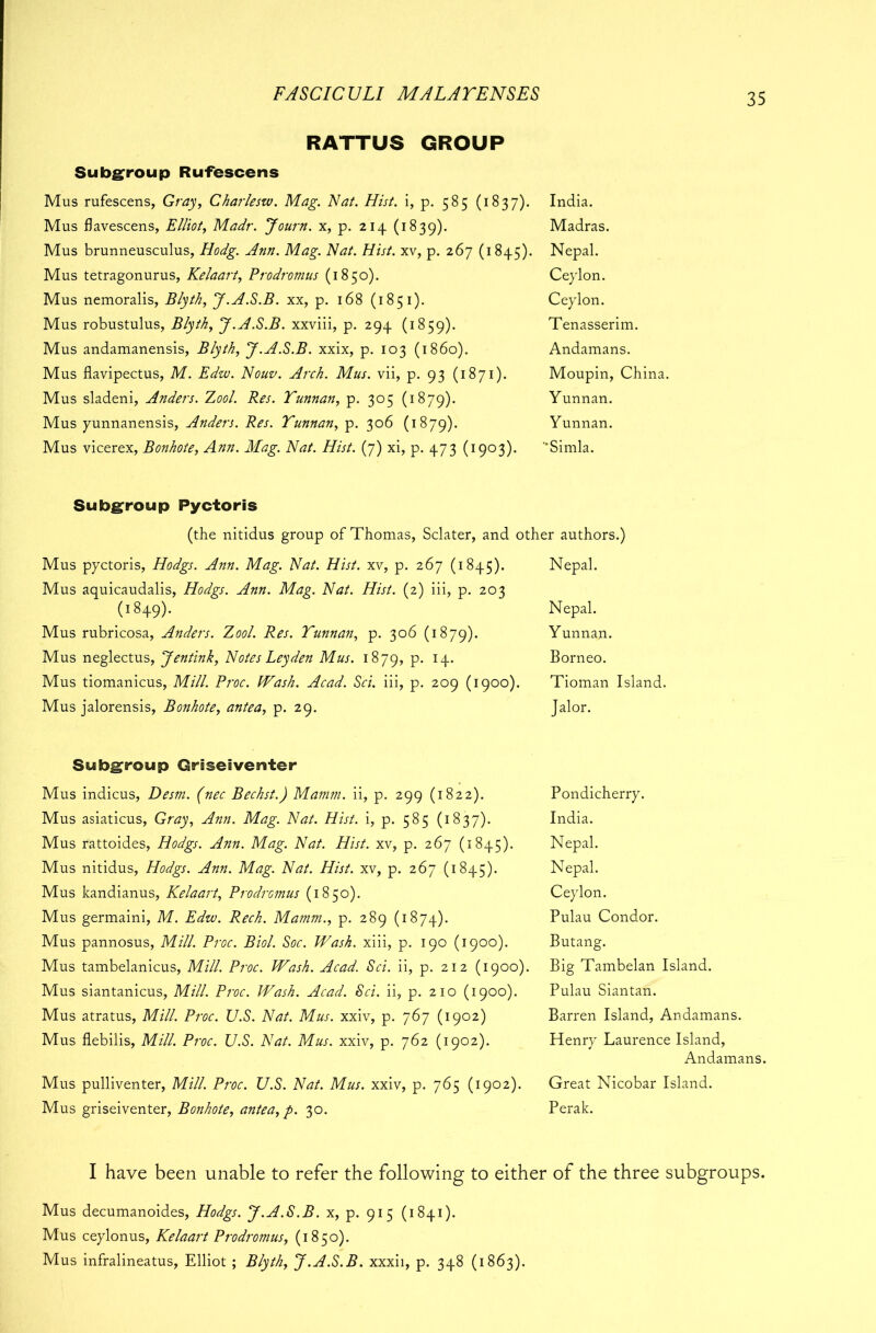 RATTUS GROUP Subgroup Rufescens Mus rufescens, Gray, Charleszv. Mag. Nat. Hist, i, p. 585 (1837). Mus flavescens, Elliot, Madr. Journ. x, p. 214 (1839). Mus brunneusculus, Hodg. Ann. Mag. Nat. Hist, xv, p. 267 (1845). Mus tetragonurus, Kelaart, Prodromus (1850). Mus nemoralis, Blyth, J.A.S.B. xx, p. 168 (1851). Mus robustulus, Blyth, J.A.S.B. xxviii, p. 294 (1859). Mus andamanensis, Blyth, J.A.S.B. xxix, p. 103 (i860). Mus flavipectus, M. Edw. Nouv. Arch. Mus. vii, p. 93 (1871). Mus sladeni, Anders. Zool. Res. Yunnan, p. 305 (1879). Mus yunnanensis, Anders. Res. Yunnan, p. 306 (1879). Mus vicerex, Bonhote, Ann. Mag. Nat. Hist. (7) xi, p. 473 (1903). India. Madras. Nepal. Ceylon. Ceylon. Tenasserim. Andamans. Moupin, China. Yunnan. Yunnan. ‘’Simla. Subgroup Pyctoris (the nitidus group of Thomas, Sclater, and other authors.) Mus pyctoris, Hodgs. Ann. Mag. Nat. Hist, xv, p. 267 (1845). Mus aquicaudalis, Hodgs. Ann. Mag. Nat. Hist. (2) iii, p. 203 O849). Mus rubricosa, Anders. Zool. Res. Yunnan, p. 306 (1879). Mus neglectus, Jentink, Notes Leyden Mus. 1879, P* H- Mus tiomanicus, Mill. Proc. Wash. Acad. Sci. iii, p. 209 (1900). Mus jalorensis, Bonhote, antea, p. 29. Nepal. Nepal. Yunnan. Borneo. Tioman Island. Jalor. Subgroup Qriseiventer Mus indicus, Desm. (nec Bechst.) Mamm. ii, p. 299 (1822). Mus asiaticus, Gray, Ann. Mag. Nat. Hist, i, p. 585 (1837). Mus rattoides, Hodgs. Ann. Mag. Nat. Hist, xv, p. 267 (1845). Mus nitidus, Hodgs. Ann. Mag. Nat. Hist, xv, p. 267 (1845). Mus kandianus, Kelaart, ProdrGmus (1850). Mus germaini, M. Edw. Rech. Mamm., p. 289 (1874). Mus pannosus, Mill. Proc. Biol. Soc. Wash, xiii, p. 190 (1900). Mus tambelanicus, Mill. Proc. Wash. Acad. Sci. ii, p. 212 (1900). Mus siantanicus, Mill. Proc. Wash. Acad. Sci. ii, p. 210 (1900). Mus atratus, Mill. Proc. U.S. Nat. Mus. xxiv, p. 767 (1902) Mus flebilis, Mill. Proc. U.S. Nat. Mus. xxiv, p. 762 (1902). Mus pulliventer, Mill. Proc. U.S. Nat. Mus. xxiv, p. 765 (1902). Mus griseiventer, Bonhote, antea, p. 30. Pondicherry. India. Nepal. Nepal. Ceylon. Pulau Condor. Butang. Big Tambelan Island. Pulau Siantan. Barren Island, Andamans. Henry Laurence Island, Andamans. Great Nicobar Island. Perak. I have been unable to refer the following to either of the three subgroups. Mus decumanoides, Hodgs. J.A.S.B. x, p. 915 (1841). Mus ceylonus, Kelaart Prodromus, (1850). Mus infralineatus, Elliot ; Blyth, J.A.S.B. xxxii, p. 348 (1863).