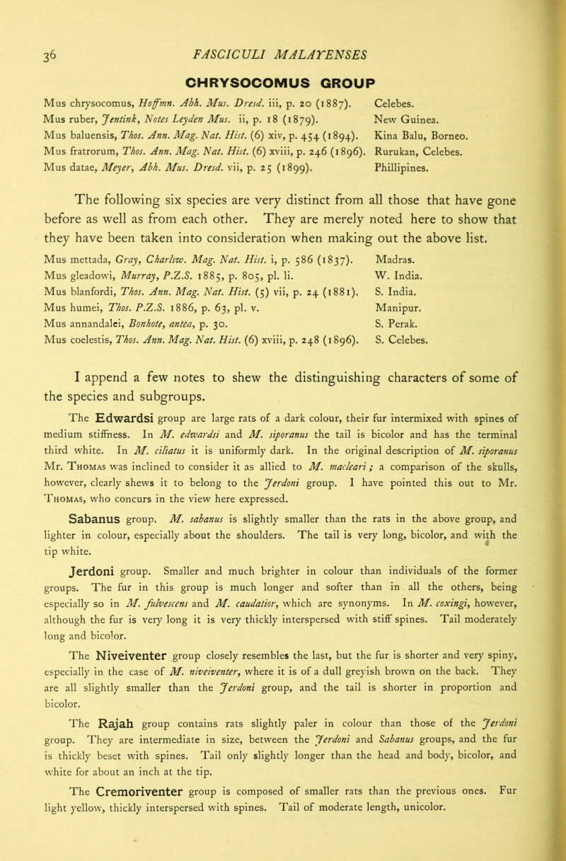 CHRYSOCOMUS GROUP Mus chrysocomus, Hoffmn. Abh. Mus. Dresd. iii, p. 20 (1887). Celebes. Mus ruber, Jentink, Notes Leyden Mus. ii, p. 18 (1879). New Guinea. Mus baluensis, Thos. Ann. Mag. Nat. Hist. (6) xiv, p. 454 (1894). Kina Balu, Borneo. Mus fratrorum, Thos. Ann. Mag. Nat. Hist. (6) xviii, p. 246 (1896). Rurukan, Celebes. Mus datae, Meyer, Abh. Mus. Dresd. vii, p. 25 (1899). Phillipines. The following six species are very distinct from all those that have gone before as well as from each other. They are merely noted here to show that they have been taken into consideration when making out the above list. Mus mettada, Gray, Charlsw. Mag. Nat. Hist, i, p. 586 (1837). Madras. Mus gleadowi, Murray, P.Z.S. 1885, p. 805, pi. li. W. India. Mus blanfordi, Thos. Ann. Mag. Nat. Hist. (5) vii, p. 24 (1881). S. India. Mus humei, Thos. P.Z.S. 1886, p. 63, pi. v. Manipur. Mus annandalci, Bonhote, antea, p. 30. S. Perak. Mus coelestis, Thos. Ann. Mag. Nat. Hist. (6) xviii, p. 248 (1896). S. Celebes. I append a few notes to shew the distinguishing characters of some of the species and subgroups. The Edwardsi group are large rats of a dark colour, their fur intermixed with spines of medium stiffness. In M. edtvardsi and M. siporanus the tail is bicolor and has the terminal third white. In M. ciliatus it is uniformly dark. In the original description of M. siporanus Mr. Thomas was inclined to consider it as allied to M. macleari; a comparison of the skulls, however, clearly shews it to belong to the Jerdoni group. I have pointed this out to Mr. Thomas, who concurs in the view here expressed. Sabanus group. M. sabanus is slightly smaller than the rats in the above group, and lighter in colour, especially about the shoulders. The tail is very long, bicolor, and with the tip white. Jerdoni group. Smaller and much brighter in colour than individuals of the former groups. The fur in this group is much longer and softer than in all the others, being especially so in M. fulvescens and M. caudatior, which are synonyms. In M. coxingi, however, although the fur is very long it is very thickly interspersed with stiff spines. Tail moderately long and bicolor. The Niveiventer group closely resembles the last, but the fur is shorter and very spiny, especially in the case of M. niveiventer, where it is of a dull greyish brown on the back. They are all slightly smaller than the Jerdoni group, and the tail is shorter in proportion and bicolor. The Rajah group contains rats slightly paler in colour than those of the Jerdoni group. They are intermediate in size, between the Jerdoni and Sabanus groups, and the fur is thickly beset with spines. Tail only slightly longer than the head and body, bicolor, and white for about an inch at the tip. The Cremoriventer group is composed of smaller rats than the previous ones. Fur light yellow, thickly interspersed with spines. Tail of moderate length, unicolor.