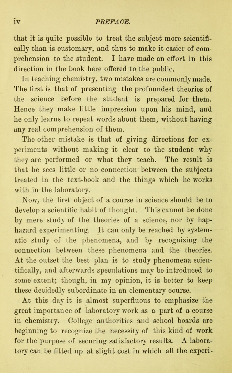 that it is quite possible to treat the subject more scientifi- cally than is customary, and thus to make it easier of com- prehension to the student. I have made an effort in this direction in the book here offered to the public. In teaching chemistry, two mistakes are commonly made. The first is that of presenting the profoundest theories of the science before the student is prepared for them. Hence they make little impression upon his mind, and he only learns to repeat words about them, without having any real comprehension of them. The other mistake is that of giving directions for ex- periments without making it clear to the student why they are performed or what they teach. The result is that he sees little or no connection between the subjects treated in the text-book and the things which he works with in the laboratory. Now, the first object of a course in science should be to develop a scientific habit of thought. This cannot be done by mere study of tlie theories of a science, nor by hap- hazard experimenting. It can only be reached by system- atic study of the phenomena, and by recognizing the connection between these phenomena and the theories. At the outset the best plan is to study phenomena scien- tifically, and afterwards speculations may be introduced to some extent; though, in my opinion, it is better to keep these decidedly subordinate in an elementary course. At this day it is almost superfluous to emphasize the great importance of laboratory work as a part of a course in chemistry. College authorities and school boards are beginning to recognize the necessity of this kind of work for the purpose of securing satisfactory results. A labora- tory can be fitted up at slight cost in which all the experi-