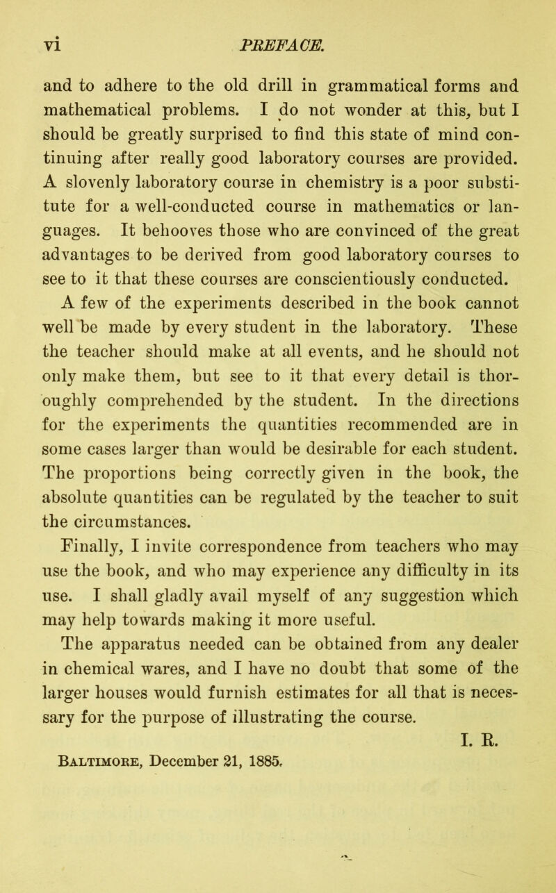 and to adhere to the old drill in grammatical forms and mathematical problems. I do not wonder at this, but I should be greatly surprised to find this state of mind con- tinuing after really good laboratory courses are provided. A slovenly laboratory course in chemistry is a poor substi- tute for a well-conducted course in mathematics or lan- guages. It behooves those who are convinced of the great advantages to be derived from good laboratory courses to see to it that these courses are conscientiously conducted. A few of the experiments described in the book cannot well be made by every student in the laboratory. These the teacher should make at all events, and he should not only make them, but see to it that every detail is thor- oughly comprehended by the student. In the directions for the experiments the quantities recommended are in some cases larger than would be desirable for each student. The proportions being correctly given in the book, the absolute quantities can be regulated by the teacher to suit the circumstances. Finally, I invite correspondence from teachers who may use the book, and who may experience any difficulty in its use. I shall gladly avail myself of any suggestion which may help towards making it more useful. The apparatus needed can be obtained from any dealer in chemical wares, and I have no doubt that some of the larger houses would furnish estimates for all that is neces- sary for the purpose of illustrating the course. I. R. Baltimore, December 21, 1885.