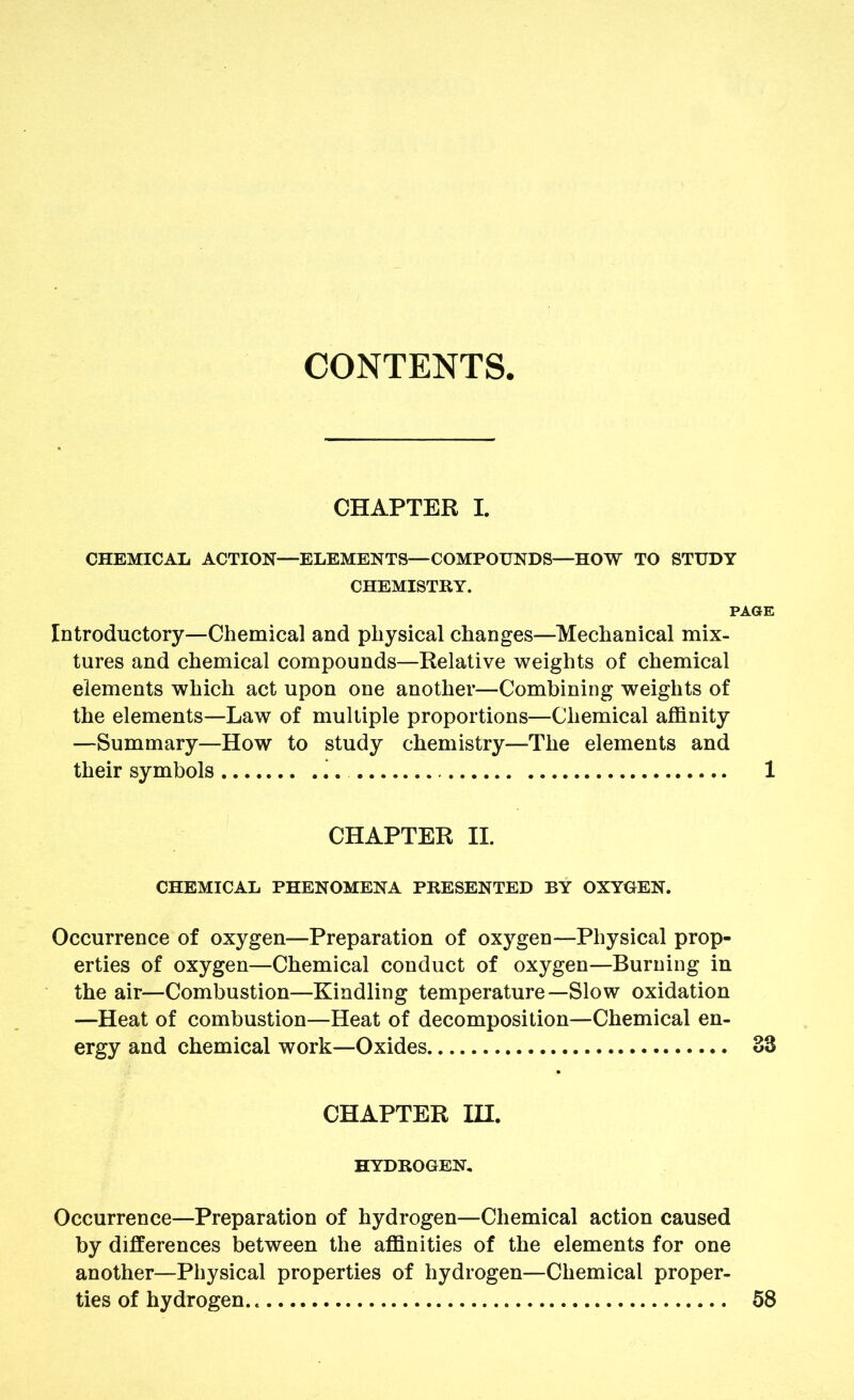 CONTENTS CHAPTER I. CHEMICAL ACTION—ELEMENTS—COMPOUNDS—HOW TO STUDY CHEMISTRY. PAGE Introductory—Chemical and physical changes—Mechanical mix- tures and chemical compounds—Relative weights of chemical elements which act upon one another—Combining weights of the elements—Law of multiple proportions—Chemical affinity —Summary—How to study chemistry—The elements and their symbols i. 1 CHAPTER II. CHEMICAL PHENOMENA PRESENTED BY OXYGEN. Occurrence of oxygen—Preparation of oxygen—Physical prop- erties of oxygen—Chemical conduct of oxygen—Burning in the air—Combustion—Kindling temperature—Slow oxidation —Heat of combustion—Heat of decomposition—Chemical en- ergy and chemical work—Oxides 33 CHAPTER in. HYDROGEN, Occurrence—Preparation of hydrogen—Chemical action caused by differences between the affinities of the elements for one another—Physical properties of hydrogen—Chemical proper- ties of hydrogen 58