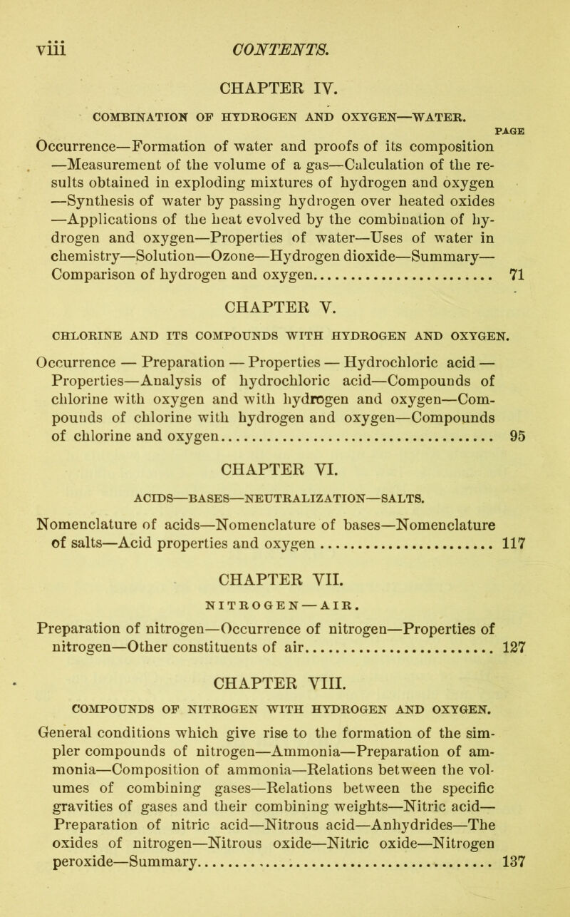 CHAPTER IV. COMBINATION OF HYDROGEN AND OXYGEN—WATER. PAGE Occurrence—Formation of water and proofs of its composition —Measurement of the volume of a gas—Calculation of the re- sults obtained in exploding mixtures of hydrogen and oxygen —Synthesis of water by passing hydrogen over heated oxides —Applications of the heat evolved by the combination of hy- drogen and oxygen—Properties of water—Uses of water in chemistry—Solution—Ozone—Hydrogen dioxide—Summary— Comparison of hydrogen and oxygen 71 CHAPTER V. CHLORINE AND ITS COMPOUNDS WITH HYDROGEN AND OXYGEN. Occurrence — Preparation — Properties — Hydrochloric acid — Properties—Analysis of hydrochloric acid—Compounds of chlorine with oxygen and with hydrogen and oxygen—Com- pounds of chlorine with hydrogen and oxygen—Compounds of chlorine and oxygen 95 CHAPTER VI. ACIDS—BASES—NEUTRALIZATION—SALTS. Nomenclature of acids—Nomenclature of bases—Nomenclature of salts—Acid properties and oxygen 117 CHAPTER VII. NITROGEN — AIR. Preparation of nitrogen—Occurrence of nitrogen—Properties of nitrogen—Other constituents of air 127 CHAPTER VIII. COMPOUNDS OF NITROGEN WITH HYDROGEN AND OXYGEN. General conditions which give rise to the formation of the sim- pler compounds of nitrogen—Ammonia—Preparation of am- monia—Composition of ammonia—Relations between the vol- umes of combining gases—Relations between the specific gravities of gases and their combining weights—Nitric acid— Preparation of nitric acid—Nitrous acid—Anhydrides—The oxides of nitrogen—Nitrous oxide—Nitric oxide—Nitrogen peroxide—Summary 137