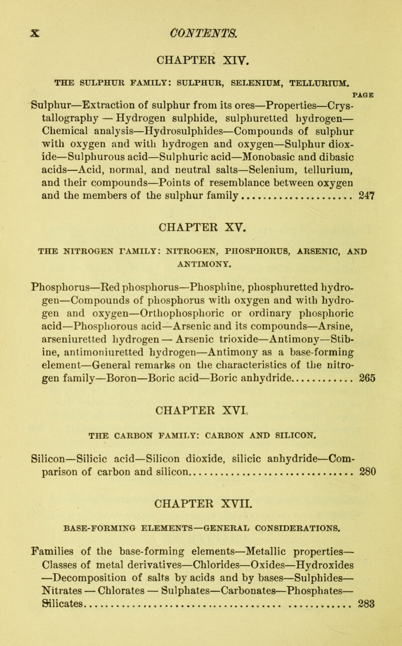CHAPTER XIV. THE SULPHUR FAMILY: SULPHUR, SELENIUM, TELLURIUM. PAGE Sulphur—Extraction of sulphur from its ores—Properties—Crys- tallography — Hydrogen sulphide, sulphuretted hydrogen— Chemical analysis—Hydrosulphides—Compoucds of sulphur with oxygen and with hydrogen and oxygen—Sulphur diox- ide—Sulphurous acid—Sulphuric acid—Monobasic and dibasic acids—Acid, normal, and neutral salts—Selenium, tellurium, and their compounds—Points of resemblance between oxygen and the members of the sulphur family 247 CHAPTER XV. THE NITROGEN FAMILY: NITROGEN, PHOSPHORUS, ARSENIC, AND ANTIMONY. Phosphorus—Red phosphorus—Phosphine, phosphuretted hydro- gen—Compounds of phosphorus with oxygen and with hydro- gen and oxygen—Orthophosphoric or ordinary phosphoric acid—Phosphorous acid—Arsenic and its compounds—Arsine, arseniuretted hydrogen — Arsenic trioxide—Antimony—Stib- ine, antimoniuretted hydrogen—Antimony as a base-forming element—General remarks on the characteristics of the nitro- gen family—Boron—Boric acid—Boric anhydride 265 CHAPTER XYL THE CARBON FAMILY: CARBON AND SILICON. Silicon—Silicic acid—Silicon dioxide, silicic anhydride—Com- parison of carbon and silicon 280 CHAPTER XVII. BASE-FORMING ELEMENTS—GENERAL CONSIDERATIONS. Families of the base-forming elements—Metallic properties— Classes of metal derivatives—Chlorides—Oxides—Hydroxides —Decomposition of salts by acids and by bases—Sulphides— Nitrates — Chlorates — Sulphates—Carbonates—Phosphates— Silicates 283