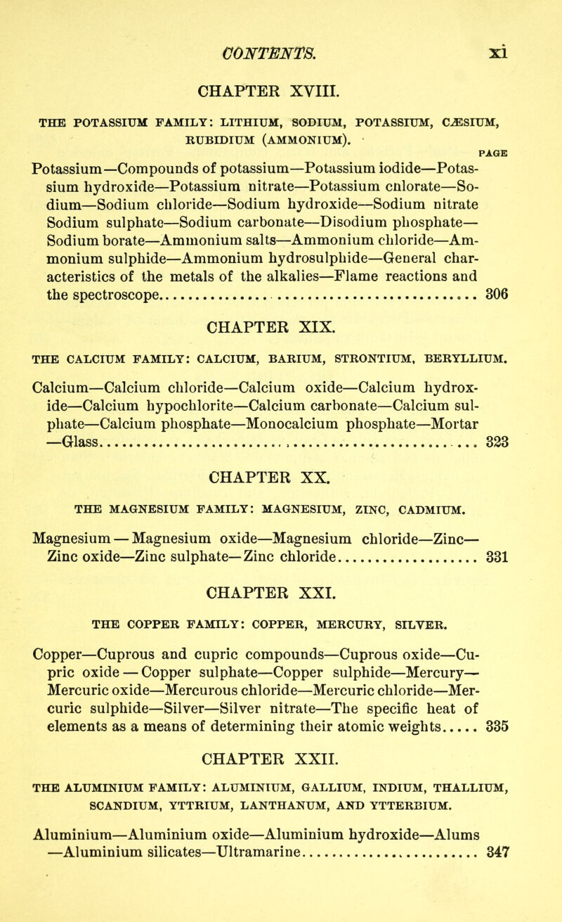 CHAPTER XVIII. THE POTASSIUM FAMILY: LITHIUM, SODIUM, POTASSIUM, CESIUM, RUBIDIUM (ammonium). PAGE Potassium—Compounds of potassium—Potassium iodide—Potas- sium hydroxide—Potassium nitrate—Potassium cnlorate—So- dium—Sodium chloride—Sodium hydroxide—Sodium nitrate Sodium sulphate—Sodium carbonate—Disodium phosphate— Sodium borate—Ammonium salts—Ammonium chloride—Am- monium sulphide—Ammonium hydrosulphide—General char- acteristics of the metals of the alkalies—Flame reactions and the spectroscope 306 CHAPTER XIX. THE CALCIUM FAMILY: CALCIUM, BARIUM, STRONTIUM, BERYLLIUM. Calcium—Calcium chloride—Calcium oxide—Calcium hydrox- ide—Calcium hypochlorite—Calcium carbonate—Calcium sul- phate—Calcium phosphate—Monocalcium phosphate—Mortar —Glass 323 <L CHAPTER XX. THE MAGNESIUM FAMILY: MAGNESIUM, ZINC, CADMIUM. Magnesium — Magnesium oxide—Magnesium chloride—Zinc— Zinc oxide—Zinc sulphate—Zinc chloride 331 CHAPTER XXI. THE COPPER family: COPPER, MERCURY, SILVER. Copper—Cuprous and cupric compounds—Cuprous oxide—Cu- pric oxide — Copper sulphate—Copper sulphide—Mercury— Mercuric oxide—Mercurous chloride—Mercuric chloride—Mer- curic sulphide—Silver—Silver nitrate—The specific heat of elements as a means of determining their atomic weights 335 CHAPTER XXII. THE ALUMINIUM FAMILY: ALUMINIUM, GALLIUM, INDIUM, THALLIUM, SCANDIUM, YTTRIUM, LANTHANUM, AND YTTERBIUM. Aluminium—Aluminium oxide—Aluminium hydroxide—Alums —Aluminium silicates—Ultramarine 347