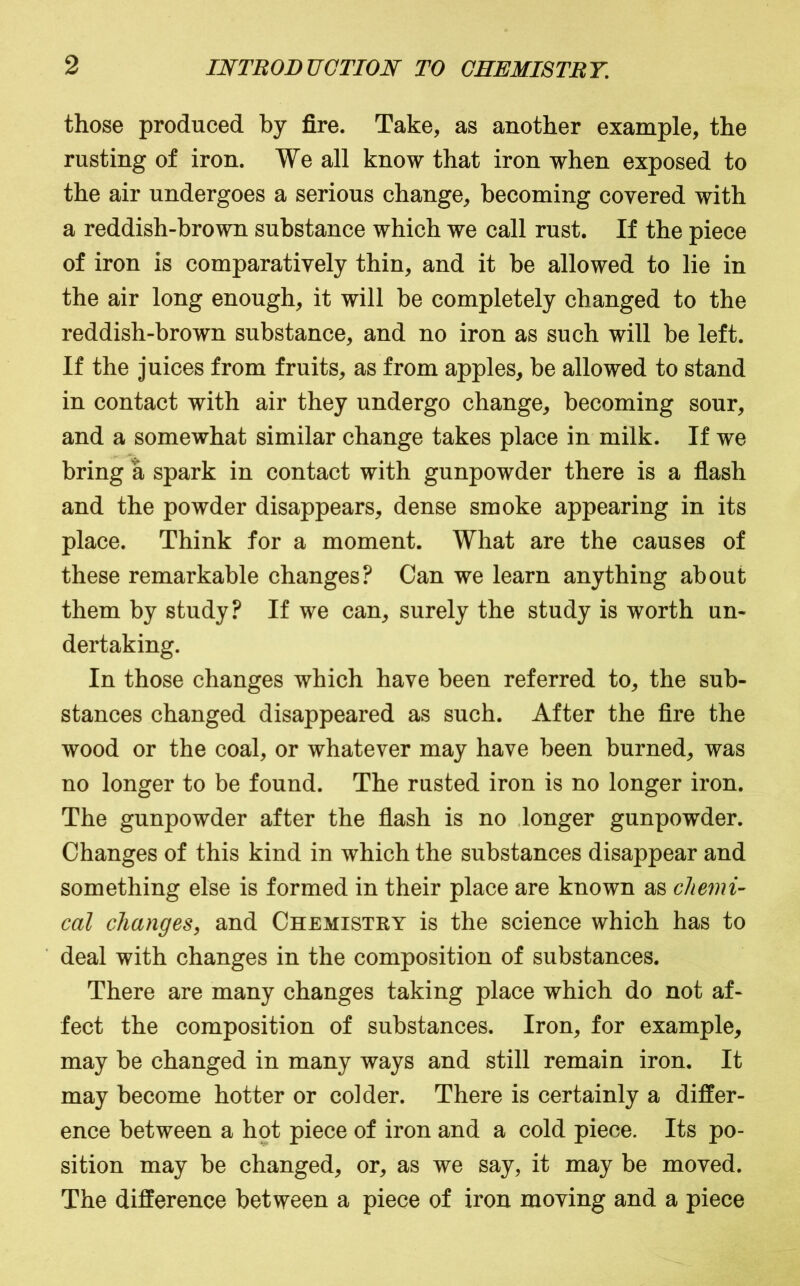 those produced by fire. Take, as another example, the rusting of iron. We all know that iron when exposed to the air undergoes a serious change, becoming covered with a reddish-brown substance which we call rust. If the piece of iron is comparatively thin, and it be allowed to lie in the air long enough, it will be completely changed to the reddish-brown substance, and no iron as such will be left. If the juices from fruits, as from apples, be allowed to stand in contact with air they undergo change, becoming sour, and a somewhat similar change takes place in milk. If we bring a spark in contact with gunpowder there is a flash and the powder disappears, dense smoke appearing in its place. Think for a moment. What are the causes of these remarkable changes? Can we learn anything about them by study? If we can, surely the study is worth un- dertaking. In those changes which have been referred to, the sub- stances changed disappeared as such. After the fire the wood or the coal, or whatever may have been burned, was no longer to be found. The rusted iron is no longer iron. The gunpowder after the fiash is no .longer gunpowder. Changes of this kind in which the substances disappear and something else is formed in their place are known as chemi- cal changes, and Chemistry is the science which has to deal with changes in the composition of substances. There are many changes taking place which do not af- fect the composition of substances. Iron, for example, may be changed in many ways and still remain iron. It may become hotter or colder. There is certainly a differ- ence between a hot piece of iron and a cold piece. Its po- sition may be changed, or, as we say, it may be moved. The difference between a piece of iron moving and a piece
