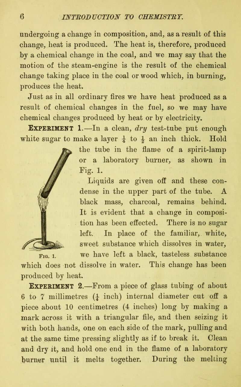 undergoing a change in composition, and, as a result of this change, heat is produced. The heat is, therefore, produced by a chemical change in the coal, and we may say that the motion of the steam-engine is the result of the chemical change taking place in the coal or wood which, in burning, produces the heat. Just as in all ordinary fires we have heat produced as a result of chemical changes in the fuel, so we may have chemical changes produced by heat or by electricity. Experiment 1.—In a clean, dry test-tube put enough white sugar to make a layer to an inch thick. Hold the tube in the flame of a spirit-lamp or a laboratory burner, as shown in Fig. 1. Liquids are given off and these con- dense in the upper part of the tube. A black mass, charcoal, remains behind. It is evident that a change in composi- tion has been effected. There is no sugar left. In place of the familiar,, white, sweet substance which dissolves in water, we have left a black, tasteless substance which does not dissolve in water. This change has been produced by heat. Fig. 1. Experiment 2.—From a piece of glass tubing of about 6 to 7 millimetres inch) internal diameter cut off a piece about 10 centimetres (4 inches) long by making a mark across it with a triangular file, and then seizing it with both hands, one on each side of the mark, pulling and at the same time pressing slightly as if to break it. Clean and dry it, and hold one end in the flame of a laboratory burner until it melts together. During the melting