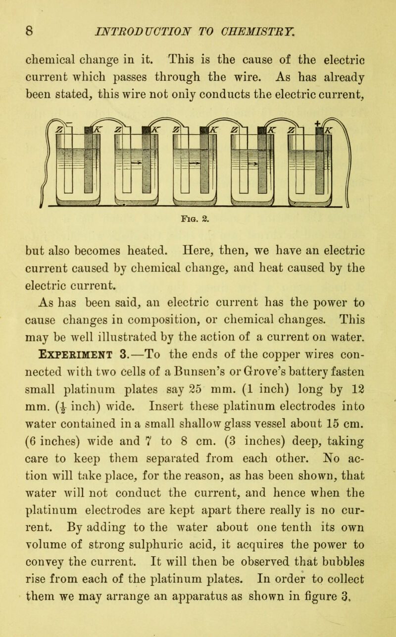 chemical change in it. This is the cause of the electric current which passes through the wire. As has already been stated, this wire not only conducts the electric current. Fig. 2. but also becomes heated. Here, then, we have an electric current caused by chemical change, and heat caused by the electric current. As has been said, an electric current has the power to cause changes in composition, or chemical changes. This may be well illustrated by the action of a current on water. Experiment 3.—To the ends of the copper wires con- nected with two cells of a Bunsen’s or Grove’s battery fasten small platinum plates say 25 mm. (1 inch) long by 12 mm. inch) wide. Insert these platinum electrodes into water contained in a small shallow glass vessel about 15 cm. (6 inches) wide and 7 to 8 cm. (3 inches) deep, taking care to keep them separated from each other. No ac- tion will take place, for the reason, as has been shown, that water will not conduct the current, and hence when the platinum electrodes are kept apart there really is no cur- rent. By adding to the water about one tenth its own volume of strong sulphuric acid, it acquires the power to convey the current. It will then be observed that bubbles rise from each of the platinum plates. In order to collect them we may arrange an apparatus as shown in figure 3,