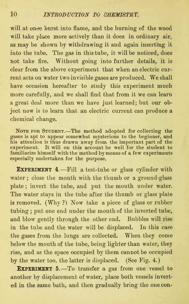 will at onee burst into flame, and the burning of the wood will take place more actively than it does in ordinary air, as may be shown by withdrawing it and again inserting it into the tube. The gas in this tube, it will be noticed, does not take Are. Without going into further details, it is clear from the above experiment that when an electric cur- rent acts on water two invisible gases are produced. We shall have occasion hereafter to study this experiment much more carefully, and we shall find that from it we can learn a great deal more than we have just learned; but our ob- ject now is to learn that an electric current can produce a chemical change. Note for Student.—The method adopted for collecting the gases is apt to appear somewhat mysterious to the beginner, and his attention is thus drawn away from the important part of the experiment. It will on this account be well for the student to familiarize himself with the method by means of a few experiments especially undertaken for the purpose. Experiment 4.—Pill a test-tube or glass cylinder with water; close the mouth with the thumb or a ground-glass plate; invert the tube, and put the mouth under water. The water stays in the tube after the thumb or glass plate is removed. (Why ?) Now take a piece of glass or rubber tubing ; put one end under the mouth of the inverted tube, and blow gently through the other end. Bubbles will rise in the tube and the water will be displaced. In this case the gases from the lungs are collected. When they come below the mouth of the tube, being lighter than water, they rise, and as the space occupied by them cannot be occupied by the water too, the latter is displaced. (See Fig. 4.) Experiment 5.—To transfer a gas from one vessel to another by displacement of water, place both vessels invert- ed in the same bath, and then gradually bring the one con-