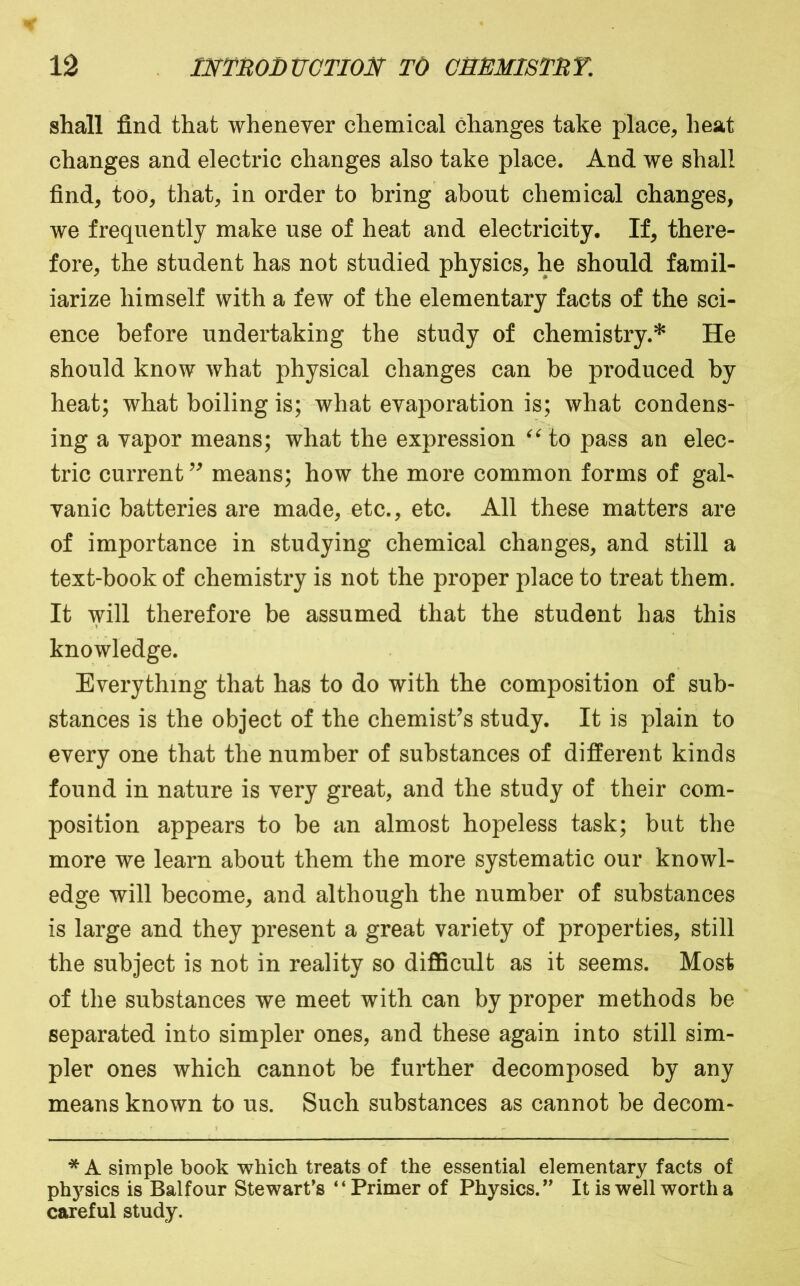 shall find that whenever chemical changes take place, heat changes and electric changes also take place. And we shall find, too, that, in order to bring about chemical changes, we frequently make use of heat and electricity. If, there- fore, the student has not studied physics, he should famil- iarize himself with a few of the elementary facts of the sci- ence before undertaking the study of chemistry.* He should know what physical changes can be produced by heat; what boiling is; what evaporation is; what condens- ing a vapor means; what the expression to pass an elec- tric current means; how the more common forms of gal- vanic batteries are made, etc., etc. All these matters are of importance in studying chemical changes, and still a text-book of chemistry is not the proper place to treat them. It will therefore be assumed that the student has this knowledge. Everything that has to do with the composition of sub- stances is the object of the chemist’s study. It is plain to every one that the number of substances of different kinds found in nature is very great, and the study of their com- position appears to be an almost hopeless task; but the more we learn about them the more systematic our knowl- edge will become, and although the number of substances is large and they present a great variety of properties, still the subject is not in reality so difficult as it seems. Most of the substances we meet with can by proper methods be separated into simpler ones, and these again into still sim- pler ones which cannot be further decomposed by any means known to us. Such substances as cannot be decom- * A simple book which treats of the essential elementary facts of ph}^sics is Balfour Stewart’s “Primer of Physics.” It is well worth a careful study.