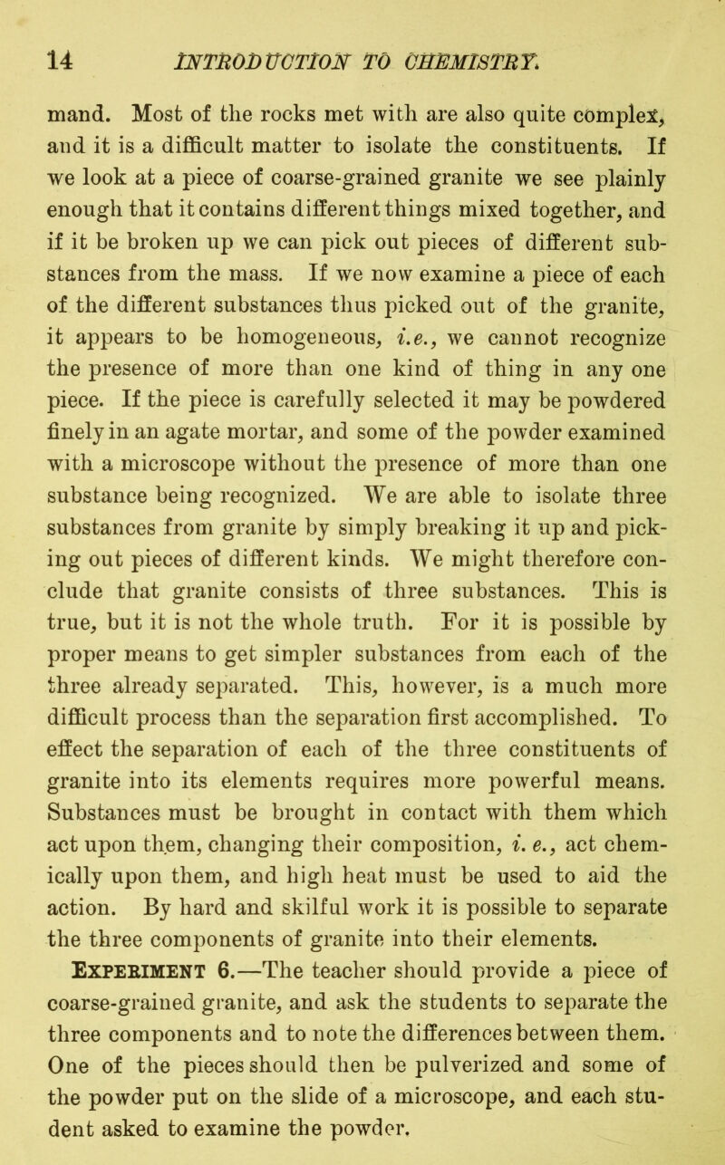 mand. Most of the rocks met with are also quite comple:^^ and it is a diflBcult matter to isolate the constituents. If we look at a piece of coarse-grained granite we see plainly enough that it contains different things mixed together, and if it be broken up we can pick out pieces of different sub- stances from the mass. If we now examine a piece of each of the different substances thus picked out of the granite, it appears to be homogeneous, i.e., we cannot recognize the presence of more than one kind of thing in any one piece. If the piece is carefully selected it may be powdered finely in an agate mortar, and some of the powder examined with a microscope without the presence of more than one substance being recognized. We are able to isolate three substances from granite by simply breaking it up and pick- ing out pieces of different kinds. We might therefore con- clude that granite consists of three substances. This is true, but it is not the whole truth. For it is possible by proper means to get simpler substances from each of the three already separated. This, however, is a much more difficult process than the separation first accomplished. To effect the separation of eaeh of the three constituents of granite into its elements requires more powerful means. Substances must be brought in contact with them which act upon them, changing their composition, i, e., act chem- ically upon them, and high heat must be used to aid the action. By hard and skilful work it is possible to separate the three components of granite into their elements. Expeeiment 6.—The teacher should provide a piece of coarse-grained granite, and ask the students to separate the three components and to note the differences between them. One of the pieces should then be pulverized and some of the powder put on the slide of a microscope, and each stu- dent asked to examine the powder.