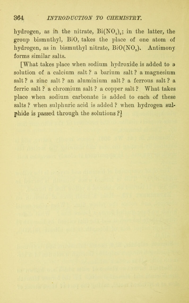 hydrogen, as ih the nitrate, Bi(N03)3; in the latter, the group bismnthyl, BiO, takes the place of one atom of hydrogen, as in bismnthyl nitrate, Bi0(N03). Antimony forms similar salts. [What takes place when sodium hydroxide is added to a solution of a calcium salt ? a barium salt ? a magnesium salt ? a zinc salt ? an aluminium salt ? a ferrous salt ? a ferric salt ? a chromium salt ? a copper salt ? What takes place when sodium carbonate is added to each of these salts ? when sulphuric acid is added ? when hydrogen sul- phide is passed through the solutions