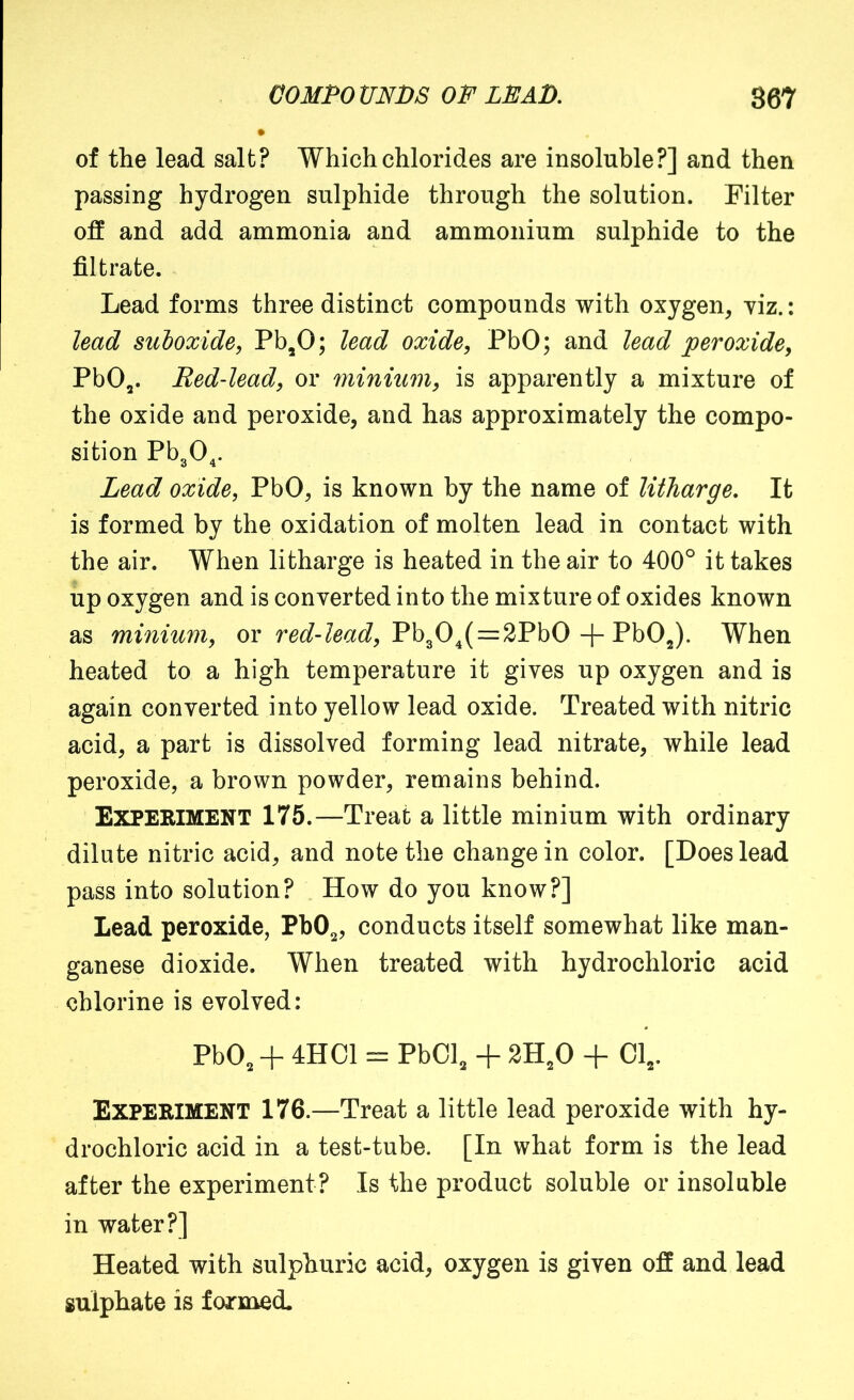of the lead salt? Which chlorides are insoluble?] and then passing hydrogen sulphide through the solution. Filter off and add ammonia and ammonium sulphide to the filtrate. Lead forms three distinct compounds with oxygen, yiz.: lead suboxide, Pb,0; lead oxide, PbO; and lead 'peroxide, PbO,. Red-lead, or minium, is apparently a mixture of the oxide and peroxide, and has approximately the compo- sition PbgO^. Lead oxide, PbO, is known by the name of litharge. It is formed by the oxidation of molten lead in contact with the air. When litharge is heated in the air to 400° it takes up oxygen and is converted into the mixture of oxides known as minium, ov red-lead, = -{-VhO^. When heated to a high temperature it gives up oxygen and is again converted into yellow lead oxide. Treated with nitric acid, a part is dissolved forming lead nitrate, while lead peroxide, a brown powder, remains behind. Experiment 175.—Treat a little minium with ordinary dilute nitric acid, and note the change in color. [Does lead pass into solution? How do you know?] Lead peroxide, PbO^, conducts itself somewhat like man- ganese dioxide. When treated with hydrochloric acid chlorine is evolved: PbO, + 4HC1 = PbCl, + 2H,0 + Cl,. Experiment 176.—Treat a little lead peroxide with hy- drochloric acid in a test-tube. [In what form is the lead after the experiment? Is the product soluble or insoluble in water?] Heated with sulphuric acid, oxygen is given off and lead sulphate is formed.