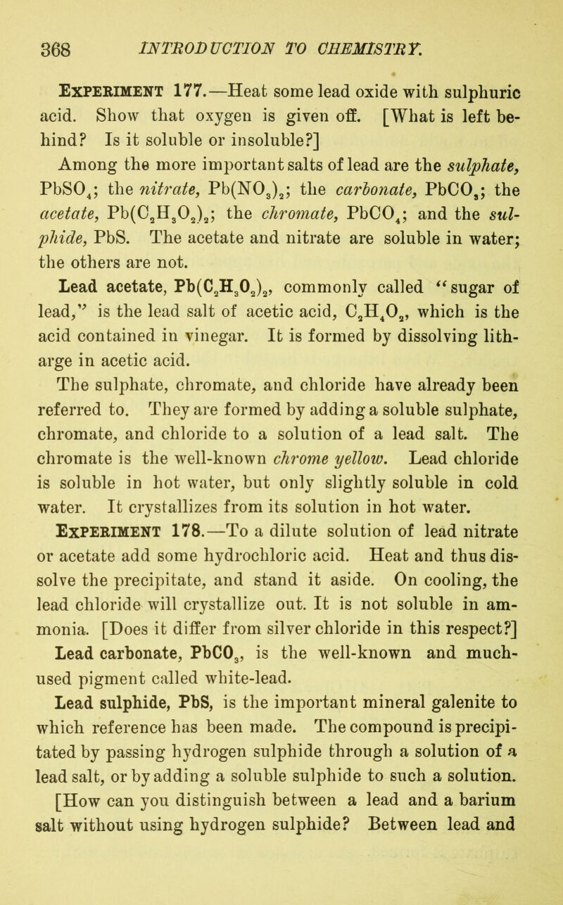 Exfeeiment 177.—Heat some lead oxide with sulphuric acid. Show that oxygen is given off. [What is left be- hind? Is it soluble or insoluble?] Among the more important salts of lead are the sulphate, PbSO^; the nitrate, Pb(N03)2; the carlonate, PbCO^; the acetate, Pb(C2H302)2; the chromate, PbCOj and the sul- phide, PbS. The acetate and nitrate are soluble in water; the others are not. Lead acetate, Pb(C2H302)2? commonly called sugar of lead/^ is the lead salt of acetic acid, C2H^02, which is the acid contained in vinegar. It is formed by dissolving lith- arge in acetic acid. The sulphate, chromate, and chloride have already been referred to. They are formed by adding a soluble sulphate, chromate, and chloride to a solution of a lead salt. The chromate is the well-known chrome yellow. Lead chloride is soluble in hot water, but only slightly soluble in cold water. It crystallizes from its solution in hot water. Experiment 178.—To a dilute solution of lead nitrate or acetate add some hydrochloric acid. Heat and thus dis- solve the precipitate, and stand it aside. On cooling, the lead chloride will crystallize out. It is not soluble in am- monia. [Does it differ from silver chloride in this respect?] Lead carbonate, PbC03, well-known and much- used pigment called white-lead. Lead sulphide, PbS, is the important mineral galenite to which reference has been made. The compound is precipi- tated by passing hydrogen sulphide through a solution of a lead salt, or by adding a soluble sulphide to such a solution. [How can you distinguish between a lead and a barium salt without using hydrogen sulphide? Between lead and