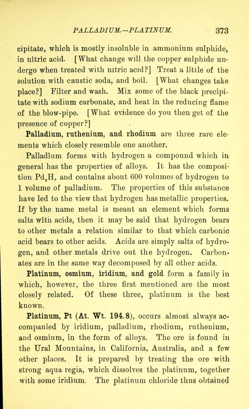cipitate, which is mostly insoluble in ammonium sulphide, in nitric acid- [What change will the copper sulphide un- dergo when treated with nitric acid?] Treat a little of the solution with caustic soda, and boil. [What changes take place?] Filter and wash. Mix some of the black precipi- tate with sodium carbonate, and heat in the reducing flame of the blow-pipe. [What evidence do you then get of the presence of copper?] Palladium, ruthenium, and rhodium are three rare ele- ments which closely resemble one another. Palladium forms with hydrogen a compound which in general has the properties of alloys. It has the composi- tion Pd^H, and contains about 600 volumes of hydrogen to 1 volume of palladium. The properties of this substance have led to the view that hydrogen has metallic properties. If by the name metal is meant an element which forms salts with acids, then it may be said that hydrogen bears to other metals a relation similar to that which carbonic acid bears to other acids. Acids are simply salts of hydro- gen, and other metals drive out the hydrogen. Carbon- ates are in the same way decomposed by all other acids. Platinum, osmium, iridium, and gold form a family in which, however, the three first mentioned are the most closely related. Of these three, platinum is the best known. Platinum, Pt (At. Wt. 194.8), occurs almost always ac- companied by iridium, palladium, rhodium, ruthenium, and osmium, in the form of alloys. The ore is found in the Ural Mountains, in California, Australia, and a few other places. It is prepared by treating the ore with strong aqua regia, which dissolves the platinum, together with some iridium. The platinum chloride thus obtained
