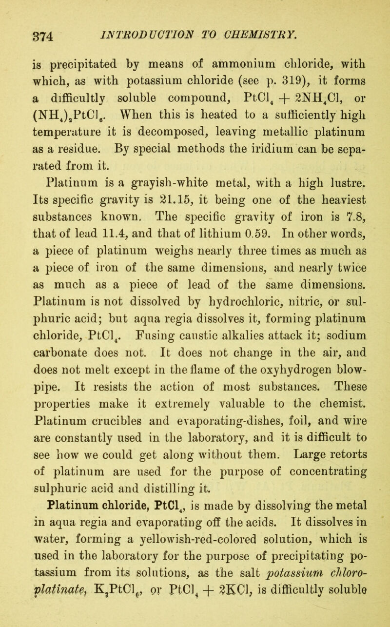 is precipitated by means of ammonium chloride, with which, as with potassium chloride (see p. 319), it forms a difficultly soluble compound, PtCl^ + 2NH^C1, or (NHJ^PtCIg. When this is heated to a sufficiently high temperature it is decomposed, leaving metallic platinum as a residue. By special methods the iridium can be sepa- rated from it. Platinum is a grayish-white metal, with a high lustre. Its specific gravity is 21.15, it being one of the heaviest substances known. The specific gravity of iron is 7.8, that of lead 11,4, and that of lithium 0.59. In other words, a piece of platinum weighs nearly three times as much as a piece of iron of the same dimensions, and nearly twice as much as a piece of lead of the same dimensions. Platinum is not dissolved by hydrochloric, nitric, or sul- phuric acid; but aqua regia dissolves it, forming platinum chloride, PtCl^. Pusing caustic alkalies attack it; sodium carbonate does not. It does not change in the air, and does not melt except in the flame of the oxyhydrogen blow- pipe. It resists the action of most substances. These properties make it extremely valuable to the chemist. Platinum crucibles and evaporating-dishes, foil, and wire are constantly used in the laboratory, and it is difficult to see how we could get along without them. Large retorts of platinum are used for the purpose of concentrating sulphuric acid and distilling it. Platinum chloride, PtCl^, is made by dissolving the metal in aqua regia and evaporating off the acids. It dissolves in water, forming a yellowish-red-colored solution, which is used in the laboratory for the purpose of precipitating po- tassium from its solutions, as the salt potassium cliloro- vlatinate^ K^PtCl^, or PtCl^ -|- 2KC1, is difficultly soluble