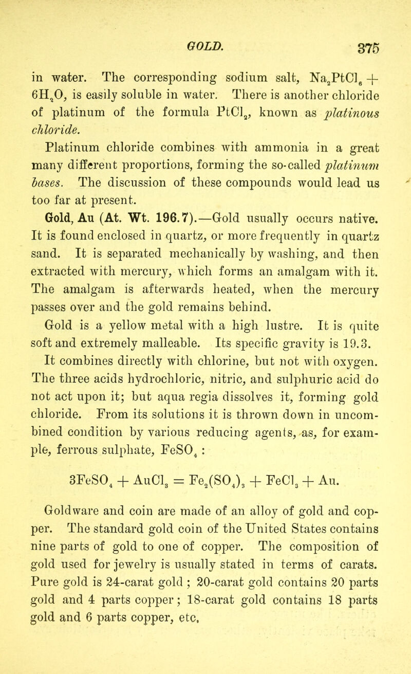 GOLD, 376 in water. The corresponding sodium salt, Na^PtCl^ -[- 6H^O, is easily soluble in water. There is another chloride of platinum of the formula PtC]^, known as platinous chloride. Platinum chloride combines with ammonia in a great many different proportions, forming the so-called platimim bases. The discussion of these compounds would lead us too far at present. Gold, Au (At. Wt. 196.7). —Gold usually occurs native. It is found enclosed in quartz, or more frequently in quartz sand. It is separated mechanically by washing, and then extracted with mercury, which forms an amalgam with it. The amalgam is afterwards heated, when the mercury passes over and the gold remains behind. Gold is a yellow metal with a high lustre. It is quite soft and extremely malleable. Its specific gravity is 19.3. It combines directly with chlorine, but not with oxygen. The three acids hydrochloric, nitric, and sulphuric acid do not act upon it; but aqua regia dissolves it, forming gold chloride. From its solutions it is thrown down in uncom- bined condition by various reducing agents, as, for exam- ple, ferrous sulphate, FeSO^: 3FeSO, + AUOI3 = Fe,(SOj3 + FeOl^ + Au. Gold ware and coin are made of an alloy of gold and cop- per. The standard gold coin of the United States contains nine parts of gold to one of copper. The composition of gold used for jewelry is usually stated in terms of carats. Pure gold is 24-carat gold ; 20-carat gold contains 20 parts gold and 4 parts copper; 18-carat gold contains 18 parts gold and 6 parts copper, etc,