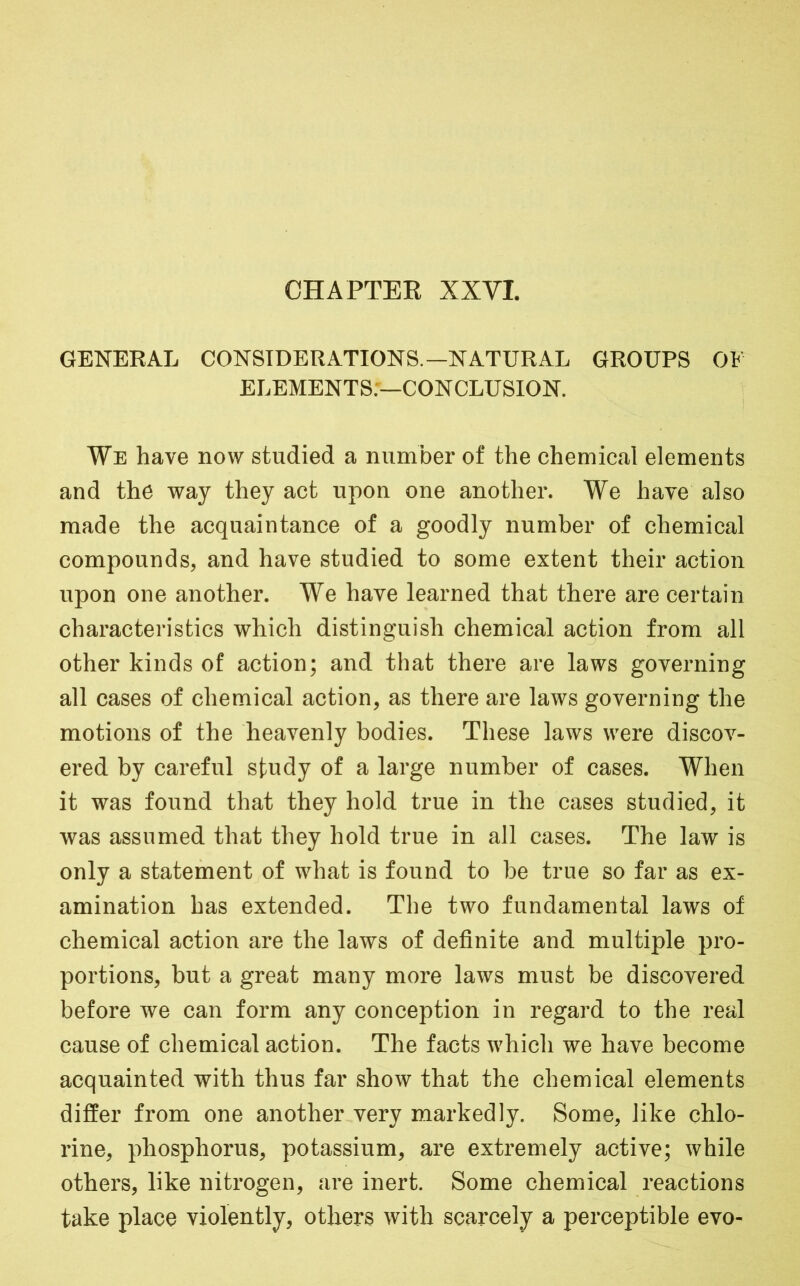 CHAPTEE XXVI. GENERAL CONSIDERATIONS.—NATURAL GROUPS OF ELEMENTS:—CONCLUSION. We have now studied a number of the chemical elements and the way they act upon one another. We have also made the acquaintance of a goodly number of chemical compounds, and have studied to some extent their action upon one another. We have learned that there are certain characteristics which distinguish chemical action from all other kinds of action; and that there are laws governing all cases of chemical action, as there are laws governing the motions of the heavenly bodies. These laws were discov- ered by careful study of a large number of cases. When it was found that they hold true in the cases studied, it was assumed that they hold true in all cases. The law is only a statement of what is found to be true so far as ex- amination has extended. The two fundamental laws of chemical action are the laws of definite and multiple pro- portions, but a great many more laws must be discovered before we can form any conception in regard to the real cause of chemical action. The facts which we have become acquainted with thus far show that the chemical elements differ from one another very markedly. Some, like chlo- rine, phosphorus, potassium, are extremely active; while others, like nitrogen, are inert. Some chemical reactions take place violently, others with scarcely a perceptible evo-