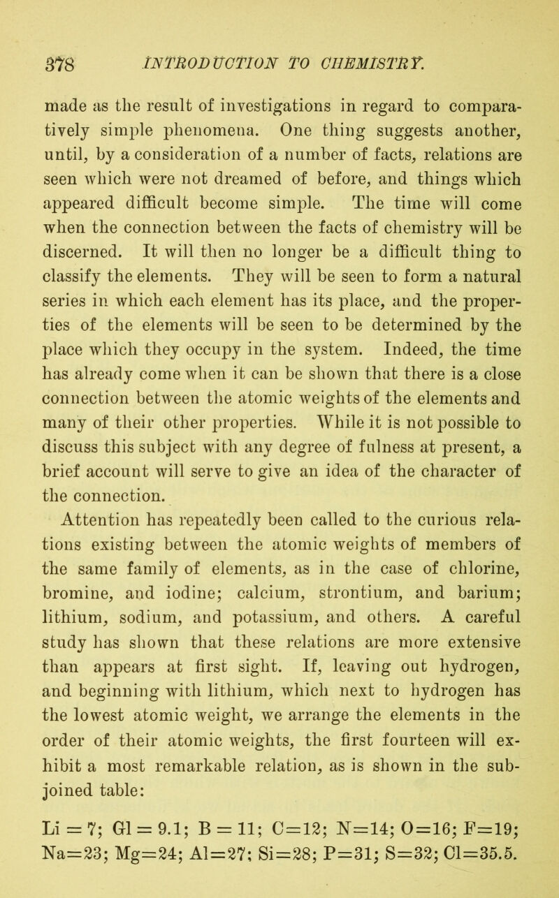 made as the result of investigations in regard to compara- tively simple phenomena. One thing suggests another, until, by a consideration of a number of facts, relations are seen which were not dreamed of before, and things which appeared difficult become simple. The time will come when the connection between the facts of chemistry will be discerned. It will then no longer be a difficult thing to classify the elements. They will be seen to form a natural series in which each element has its place, and the proper- ties of the elements will be seen to be determined by the place which they occupy in the system. Indeed, the time has already come when it can be shown that there is a close connection between the atomic weights of the elements and many of their other properties. While it is not possible to discuss this subject with any degree of fulness at present, a brief account will serve to give an idea of the character of the connection. Attention has repeatedly been called to the curious rela- tions existing between the atomic weights of members of the same family of elements, as in the case of chlorine, bromine, and iodine; calcium, strontium, and barium; lithium, sodium, and potassium, and others. A careful study has shown that these relations are more extensive than appears at first sight. If, leaving out hydrogen, and beginning with lithium, which next to hydrogen has the lowest atomic weight, we arrange the elements in the order of their atomic weights, the first fourteen will ex- hibit a most remarkable relation, as is shown in the sub- joined table: Li = 7; G1 = 9.1; B = 11; C = 12; ¥=:14; 0=16; F=19; Na=23; Mg=24; Al=27; Si=28; P=31; S=32; 01=35.5.
