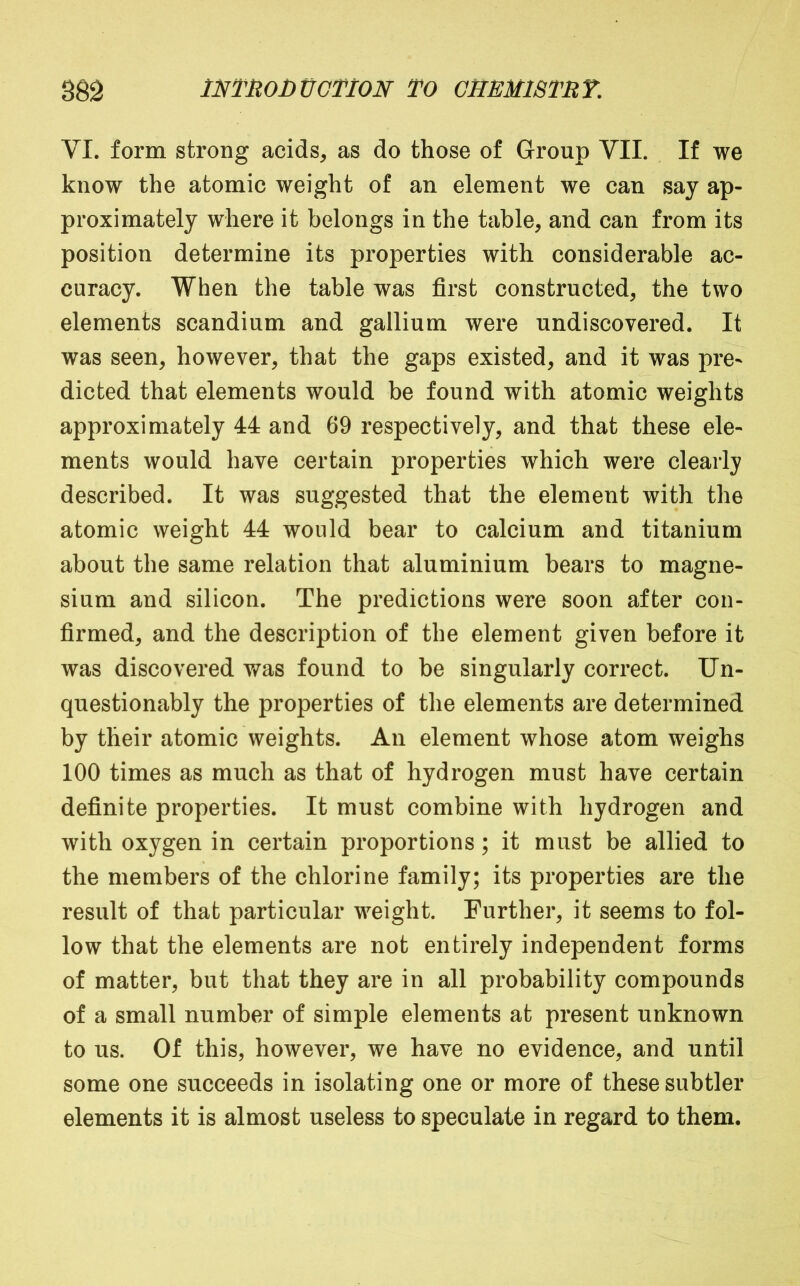 VI. form strong acids, as do those of Group VII. If we know the atomic weight of an element we can say ap- proximately where it belongs in the table, and can from its position determine its properties with considerable ac- curacy. When the table was first constructed, the two elements scandium and gallium were undiscovered. It was seen, however, that the gaps existed, and it was pre- dicted that elements would be found with atomic weights approximately 44 and 69 respectively, and that these ele- ments would have certain properties which were clearly described. It was suggested that the element with the atomic weight 44 would bear to calcium and titanium about the same relation that aluminium bears to magne- sium and silicon. The predictions were soon after con- firmed, and the description of the element given before it was discovered was found to be singularly correct. Un- questionably the properties of the elements are determined by their atomic weights. An element whose atom weighs 100 times as much as that of hydrogen must have certain definite properties. It must combine with hydrogen and with oxygen in certain proportions; it must be allied to the members of the chlorine family; its properties are the result of that particular weight. Further, it seems to fol- low that the elements are not entirely independent forms of matter, but that they are in all probability compounds of a small number of simple elements at present unknown to us. Of this, however, we have no evidence, and until some one succeeds in isolating one or more of these subtler elements it is almost useless to speculate in regard to them.