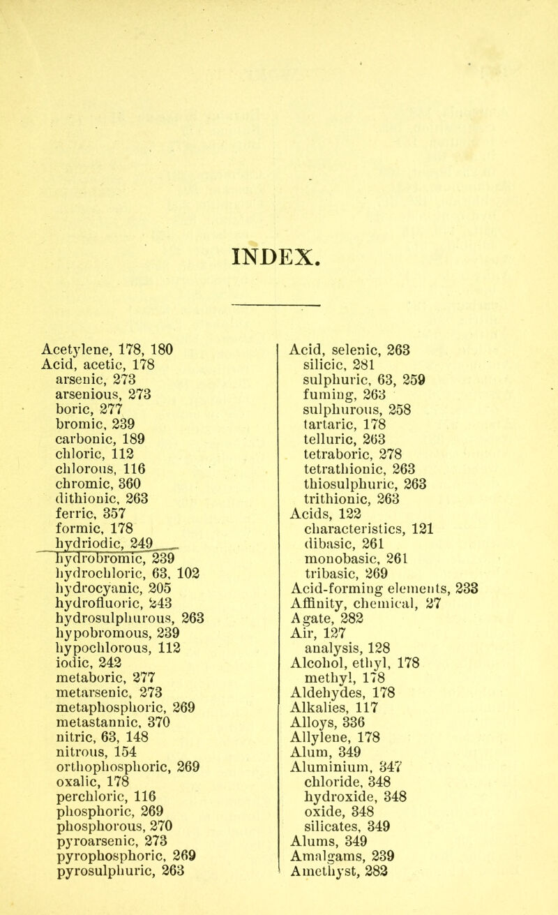 INDEX Acet}iene, 178, 180 Acid, acetic, 178 arsenic, 273 arsenious, 273 boric, 277 bromic, 239 carbonic, 189 chloric, 112 chlorous, 116 chromic, 360 dithionic, 263 ferric, 357 formic, 178 hydriodic. 249 hydro bromic,^239 liydrochloric, 63, 102 hydrocyanic, 205 hydrofluoric, 243 hydrosulphurous, 263 hypobromous, 239 hypochlorous, 112 iodic, 242 metaboric, 277 metarsenic, 273 metaphosphoric, 269 metastannic, 370 nitric, 63, 148 nitrous, 154 orthophosphoric, 269 oxalic, 178 perchloric, 116 phosphoric, 269 phosphorous, 270 pyroarsenic, 273 pyrophosphoric, 269 pyrosulphuric, 263 Acid, selenic, 263 silicic, 281 sulphuric, 63, 259 fuming, 263 sulphurous, 258 tartaric, 178 telluric, 263 tetraboric, 278 tetrathionic, 263 thiosulphuric, 263 trithionic, 263 Acids, 122 characteristics, 121 dibasic, 261 monobasic, 261 tribasic, 269 Acid-forming elements, 233 Affinity, chemical, 27 Agate, 282 Air, 127 analysis, 128 Alcohol, ethyl, 178 methyl, 178 Aldehydes, 178 Alkalies, 117 Alloys, 336 Allylene, 178 Alum, 349 Aluminium, 347 chloride, 348 hydroxide, 348 oxide, 348 silicates, 349 Alums, 349 Amalgams, 239 Amethyst, 282
