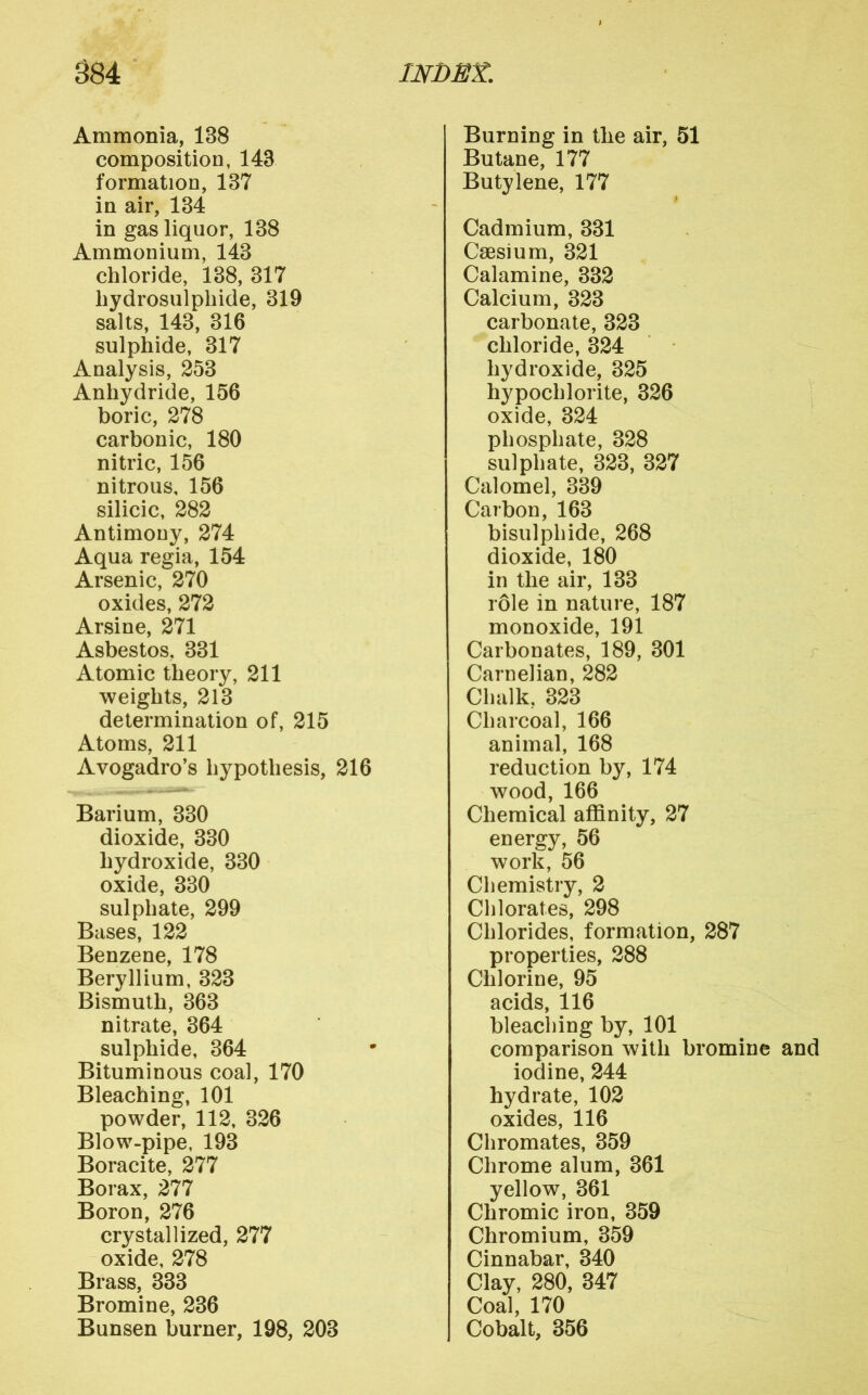 Ammonia, 138 composition, 143 formation, 137 in air, 134 in gas liquor, 138 Ammonium, 143 chloride, 138,317 liydrosulphide, 319 salts, 143, 316 sulphide, 317 Analysis, 253 Anhydride, 156 boric, 278 carbonic, 180 nitric, 156 nitrous, 156 silicic, 282 Antimony, 274 Aqua regia, 154 Arsenic, 270 oxides, 272 Arsine, 271 Asbestos, 331 Atomic theory, 211 weights, 213 determination of, 215 Atoms, 211 Avogadro’s hypothesis, 216 Barium, 330 dioxide, 330 hydroxide, 330 oxide, 330 sulphate, 299 Bases, 122 Benzene, 178 Beryllium, 323 Bismuth, 363 nitrate, 364 sulphide, 364 Bituminous coal, 170 Bleaching, 101 powder, 112, 326 Blow-pipe, 193 Boracite, 277 Borax, 277 Boron, 276 crystallized, 277 oxide, 278 Brass, 333 Bromine, 236 Bunsen burner, 198, 203 Burning in the air, 51 Butane, 177 Butylene, 177 Cadmium, 331 Caesium, 321 Calamine, 332 Calcium, 323 carbonate, 323 chloride, 324 hydroxide, 325 hypochlorite, 326 I oxide, 324 phosphate, 328 sulphate, 323, 327 Calomel, 339 Carbon, 163 bisulphide, 268 dioxide, 180 in the air, 133 role in nature, 187 monoxide, 191 Carbonates, 189, 301 Carnelian, 282 Chalk, 323 Charcoal, 166 animal, 168 reduction by, 174 wood, 166 Chemical affinity, 27 energy, 56 work, 56 Chemistry, 2 Chlorates, 298 Chlorides, formation, 287 properties, 288 Chlorine, 95 ^ acids, 116 bleaching by, 101 comparison with bromine and iodine, 244 hydrate, 102 oxides, 116 Chromates, 359 Chrome alum, 361 yellow, 361 Chromic iron, 359 Chromium, 359 Cinnabar, 340 Clay, 280, 347 Coal, 170 Cobalt, 356