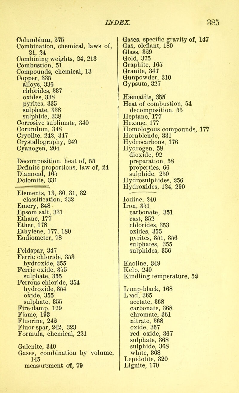 Columbium, 275 Combination, chemical, laws of, 21, 24 Combining weights, 24, 213 Combustion, 51 Compounds, chemical, 13 Copper, 335 alloys, 336 chlorides, 337 oxides, 338 pyrites, 335 sulphate, 338 sulphide, 338 Corrosive sublimate, 340 Corundum, 348 Cryolite, 242, 347 Crystallography, 249 Cyanogen, 204 Decomposition, heat of, 55 Definite proportions, law of, 24 Diamond, 165 Dolomite, 331 Elements, 13, 30. 31, 32 classification, 232 Emery, 348 Epsom salt, 331 Ethane, 177 Ether, 178 Ethylene, 177, 180 Eudiometer, 78 Feldspar, 347 Ferric chloride, 353 hydroxide, 355 Ferric oxide, 355 sulphate, 355 Ferrous chloride, 354 hydroxide, 354 oxide, 355 sulphate, 355 Fire-damp, 179 Flame, 193 Fluorine, 242 Fluor-spar, 242, 323 Formula, chemical, 221 Gralenite, 340 Gases, combination by volume, 145 measurement of> 79 Gases, specific gravity of, 147 Gas, olefiant, 180 Glass, 329 Gold, 375 Graphite, 165 Granite, 347 Gunpowder, 310 Gypsum, 327 Hematite, 355 Heat of combustion, 54 decomposition, 55 Heptane, 177 Hexane, 177 Homologous compounds, 177 Hornblende, 331 Hydrocarbons, 176 Hydrogen, 58 dioxide, 92 preparation, 58 properties, 66 sulphide, 250 Hydrosulphides, 256 Hydroxides, 124, 290 Iodine, 240 Iron, 351 carbonate, 351 cast, 352 chlorides, 353 oxides, 355 pyrites, 351, 356 sulphates, 355 sulphides, 356 Eaoline, 349 Kelp, 240 Kindling temperature, 52 Lamp-black, 168 L:;ad, 365 acetate, 368 carbonate, 368 chromate, 361 nitrate, 368 oxide, 367 red oxide, 367 sulphate, 368 sulphide, 368 white, 368 Lepidolite, 320 Lignite, 170