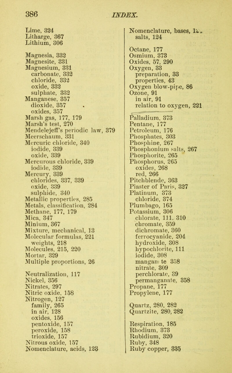 Lime, 324 Litharge, 867 Lithium, 306 Magnesia, 332 Magnesite, 331 Magnesium, 381 carbonate, 332 chloride, 332 oxide, 332 sulphate, 332 Manganese, 357 dioxide, 357 oxides, 357 Marsh gas, 177, 179 Marsh’s test, 270 Mendelejetf’s periodic law, 379 Meerschaum, 331 Mercuric chloride, 340 iodide, 339 oxide, 339 Mercurous chloride, 339 iodide, 339 Mercury, 339 chlorides, 387, 339 oxide, 339 sulphide, 340 Metallic properti(*s, 285 Metals, classification, 284 Methane, 177, 179 Mica, 347 Minium, 367 Mixture, mechanical, 13 Molecular formulas, 221 weights, 218 IMolecules, 215, 220 Mortar, 329 Multiple proportions, 26 Neutralization, 117 Nickel, 356 Nitrates, 297 Nitric oxide, 158 Nitrogen, 127 family, 265 in air, 128 oxides, 156 pentoxide, 157 peroxide, 158 trioxide, 157 Nitrous oxide, 157 Nomenclature, acids, 123 Nomenclature, bases, salts, 124 Octane, 177 Osmium, 373 Oxides, 57, 290 Oxygen, 33 preparation, 33 properties, 43 Oxygen blow-pipe, 86 Ozone, 91 in air, 91 relation to oxygen, 221 Palladium, 373 Pentane, 177 Petroleum, 176 Phosphates, 303 Phosphine, 267 Phosphonium salts, 267 Phosphorite, 265 Phosphorus, 265 oxides, 268 red, 266 Pitchblende, 363 Piaster of Paris, 327 Platinum, 373 chloride, 374 Plumbago, 165 Potassium, 306 chlorate. 111, 310 chromate, 359 dichromate, 360 ferrocyanide, 204 hydroxide, 308 hypochlorite. 111 iodide, 308 mangan; te 358 nitrate, 309 perchlorate, 39 permanganate, 358 Propane, 177 Propylene, 177 Quartz, 280, 282 Quartzite, 280, 282 Respiration, 185 Rhodium, 373 Rubidium, 320 Ruby, 348 j Ruby copper, 335