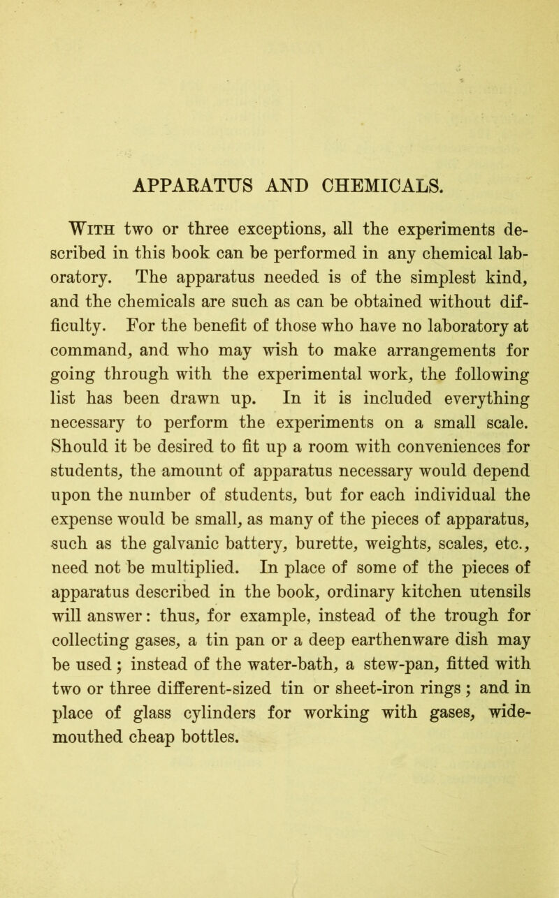 APPAEATUS AND CHEMICALS. With two or three exceptions, all the experiments de- scribed in this book can be performed in any chemical lab- oratory. The apparatus needed is of the simplest kind, and the chemicals are such as can be obtained without dif- ficulty. For the benefit of those who have no laboratory at command, and who may wish to make arrangements for going through with the experimental work, the following list has been drawn up. In it is included everything necessary to perform the experiments on a small scale. Should it be desired to fit up a room with conveniences for students, the amount of apparatus necessary would depend upon the number of students, but for each individual the expense would be small, as many of the pieces of apparatus, such as the galvanic battery, burette, weights, scales, etc., need not be multiplied. In place of some of the pieces of apparatus described in the book, ordinary kitchen utensils will answer: thus, for example, instead of the trough for collecting gases, a tin pan or a deep earthenware dish may be used; instead of the water-bath, a stew-pan, fitted with two or three different-sized tin or sheet-iron rings ; and in place of glass cylinders for working with gases, wide- mouthed cheap bottles.