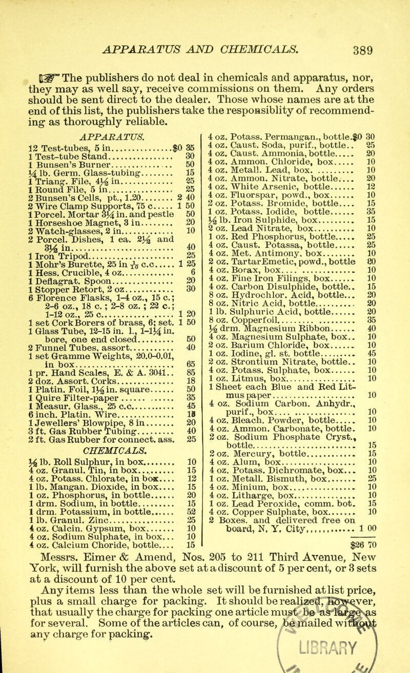 PW” The publishers do not deal in chemicals and apparatus, nor, they may as well say, receive commissions on them. Any orders should be sent direct to the dealer. Those whose names are at the end of this list, the publishers take the responsiblity of recommend- ing as thoroughly reliable. APPAEATUS. 12 Test-tubes, 5 in $0 35 1 Test-tube Stand 30 1 Bunsen’s Burner 50 14 lb. Germ. Glass-tubing- 15 1 Triang-. File, 4^ in 25 1 Round File, 5 in 25 2 Bunsen’s Cells, pt., 1.20 2 Wire Clamp Supports, 75 c 1 Porcel. Mortar 3^ in. and pestle 1 Horseshoe Magnet, 3 in 2 Watch-glasses, 2 in 2 Porcel. Dishes, 1 ea. 2^4 and 314 in 1 Iron Tripod, 2 40 1 50 50 20 10 40 25 1 Mohr’s Burette, 25 in fjy c.c 1 25 15 c.; 22 c.; 1 Hess. Crucible, 4 oz 1 Deflagrat. Spoon 1 Stopper Retort, 2 oz 6 Florence Flasks, 1-4 oz 2-6 oz., 18 c.; 2-8 oz. 1-12 oz.. 25 c 1 set Cork Borers of brass, 6; set. 1 Glass Tube, 12-15 in. L, 1-1J4 bore, one end closed 2 Funnel Tubes, assort 1 set Gramme Weights, 20.0-0.01, in box 1 pr. Hand Scales, E. & A. 3041.. 2 doz. Assort. Corks 1 Platin. Foil, l^in. square 1 Quire Filter-paper 1 Measur. Glass., 25 c.c, 60 40 85 18 50 35 45 6 inch. Platin. Wire IB 1 Jewellers’ Blowpipe, 8 in 3 ft. Gas Rubber Tubing 2 ft. Gas Rubber for connect, ass. 20 40 25 CHEMICALS, % lb. Roll Sulphur, in box 10 4 oz. Granul. Tin, in box. 15 4 oz. Potass. Chlorate, in box.... 1 lb. Mangan. Dioxide, in box.... 1 oz. Phosphorus, in bottle 1 drm. Sodium, in bottle 1 drm. Potassium, in bottle 1 lb. Granul. Zinc 4oz. Calcin. Gypsum, box 4 oz. Sodium Sulphate, in box... 4 oz. Calcium Choride, bottle 12 15 20 15 52 25 10 10 15 4 oz. Potass. Permangan., bottle.$0 30 4 oz. Caust. Soda, purif., bottle.. 25 4 oz. Caust. Ammonia, bottle 4 oz. Ammon. Chloride, box 4 oz. Metall. Lead, box 4 oz. Ammon. Nitrate, bottle.... 4 oz. White Arsenic, bottle 4 oz. Fluorspar, powd., box 2 oz. Potass. Bromide, bottle 1 oz. Potass. Iodide, bottle 35 14 lb. Iron Sulphide, box. 15 2 oz. Lead Nitrate, box. 1 oz. Red Phosphorus, bottle 4 oz. Caust. Potassa, bottle 4 oz. Met. Antimony, box 2 oz. Tartar Emetic, powd., bottle 4 oz. Borax, box 4 oz. Fine Iron Filings, box 4 oz. Carbon Disulphide, bottle.. 8 oz. Hydrochlor. Acid, bottle... 8 oz. Nitric Acid, bottle. 1 lb. Sulphuric Acid, bottle 8 oz. Copper foil. 10 25 25 10 80 10 10 15 20 20 20 35 ^ drm. Magnesium Ribbon 40 4 oz. Magnesium Sulphate, box.. 2 oz. Barium Chloride, box 1 oz. Iodine, gl. st. bottle 2 oz. Strontium Nitrate, bottle.. 4 oz. Potass. Sulphate, box 1 oz. Litmus, box 1 Sheet each Blue and Red Lit- mus paper 4 oz. Sodium Carbon. Anhydr., purif., box 4 oz. Bleach. Powder, bottle 4 oz. Ammon. Carbonate, bottle. 2 oz. Sodium Phosphate Cryst., bottle 10 10 45 10 10 10 10 15 2oz. Mercury, bottle 15 4 oz. Alum, box. 4 oz. Potass. Dichromate, box... 1 oz. Metall. Bismuth, box 4 oz. Minium, box 4 oz. Litharge, box 1 oz. Lead Peroxide, comm. bot. 4 oz. Copper Sulphate, box 2 Boxes, and delivered free on 10 10 25 10 10 15 10 board, N. Y. City 1 00 $26 70 Messrs. Eimer & Amend, Nos. 205 to 211 Third Avenue, New York, will furnish the above set at a discount of 5 percent, or 8 sets at a discount of 10 per cent. Any items less than the whole set will be furnished at list price, plus a small charge for packing. It should be realized,K^S^^er, that usually the charge for packing one article must be for several. Some of the articles can, of course, be mailed wi1 any charge for packing.