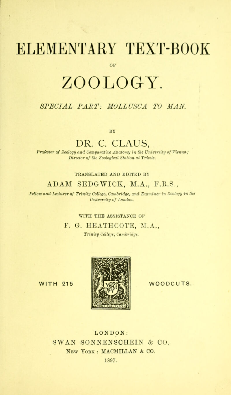 OF ZOOLOGY. SPECIAL PART: MOLLUSCA TO MAN. BY DR. C. CLAUS, Professor of Zoology and Comparative Anatomy in the University of Vienna; Director of the Zoological Station at Trieste. TRANSLATED AND EDITED BY ADAM SEDGWICK, M.A., E.R.S., Fellow and Lecturer of Trinity College, Cambridge, and Examiner in Zoology in the University of London. WITH THE ASSISTANCE OF F. G. HEATHCOTE, M.A., THnity College, Cambridge. WOODCUTS. LONDON: SWAN SONNENSCHEIN & CO. New York : MACMILLAN & CO. 1897.