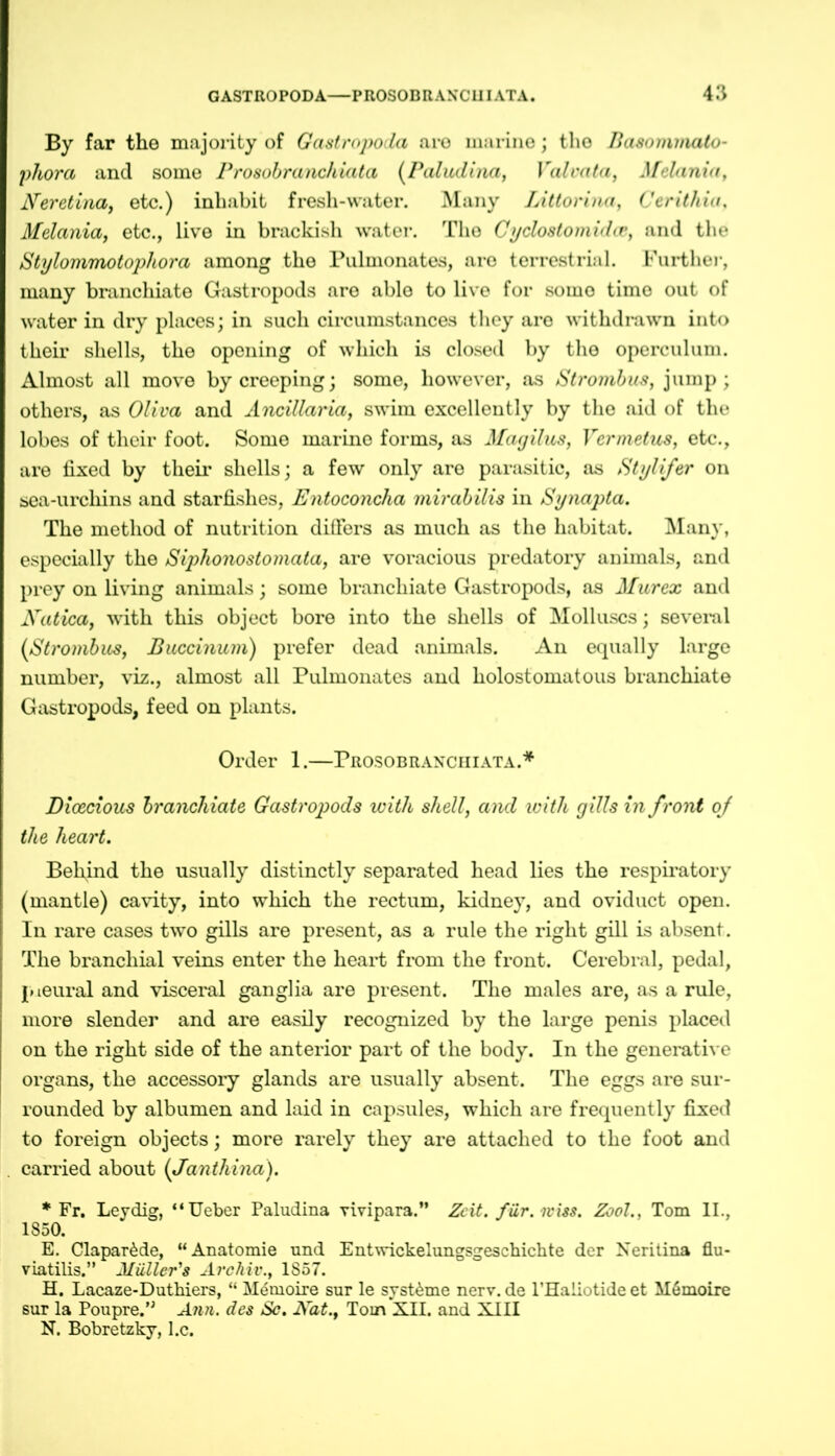 By far the majority of Gastropoda aro marine; the Basommato- phora and some Prosobranchiata (Paludina, Valvata, Melania, Keretina, etc.) inhabit fresh-water. Many Littonna, Cerithia, Melania, etc., live in brackish water. The Cyclostomidcc, and the Stylommotophora among the Pulmonates, aro terrestrial. Further, many branchiate Gastropods are able to live for some time out of water in dry places; in such circumstances they aro withdrawn into their shells, the opening of which is closed by the operculum. Almost all move by creeping; some, however, as Strombus, jump; others, as Oliva and Ancillaria, swim excellently by the aid of the lobes of their foot. Some marine forms, as Magilus, Vcrmetus, etc., are fixed by their shells; a few only are parasitic, as Stylifer on sea-urchins and starfishes, Entoconcha mirabilis in Synapta. The method of nutrition differs as much as the habitat. Many, especially the Siphonostomata, are voracious predatory animals, and prey on living animals; some branchiate Gastropods, as Murex and Natica, with this object bore into the shells of Molluscs; several (Strombus, Buccinum) prefer dead animals. An equally large number, viz., almost all Pulmonates and holostomatous branchiate Gastropods, feed on plants. Order 1.—Prosobranchiata.* Dioecious branchiate Gastropods with shell, and with gills in front of the heart. Bel\ind the usually distinctly separated head lies the respiratory (mantle) cavity, into which the rectum, kidney, and oviduct open. In rare cases two gills are present, as a rule the right gill is absent. The branchial veins enter the heart from the front. Cerebral, pedal, pieural and visceral ganglia are present. The males are, as a rule, more slender and are easily recognized by the large penis placed on the right side of the anterior part of the body. In the generative organs, the accessory glands are usually absent. The eggs are sur- rounded by albumen and laid in capsules, which are frequently fixed to foreign objects; more rarely they are attached to the foot and carried about (Janthina). * Fr. Leydig, “Ueber Paludina vivipara.” Zeit. für. miss. Zool., Tom II., 1850. E. Clapar&de, “Anatomie und Entwickelungsgeschichte der Neritina flu- viatilis.” Müllcr's Archiv., 1S57. H. Lacaze-Duthiers, “ Memoire sur le syst&me nerv, de l’Haliotide et Mömoire sur la Poupre.” Ann. des Sc. Kat., Tom XII. and XIII N. Bobretzky, l.c.