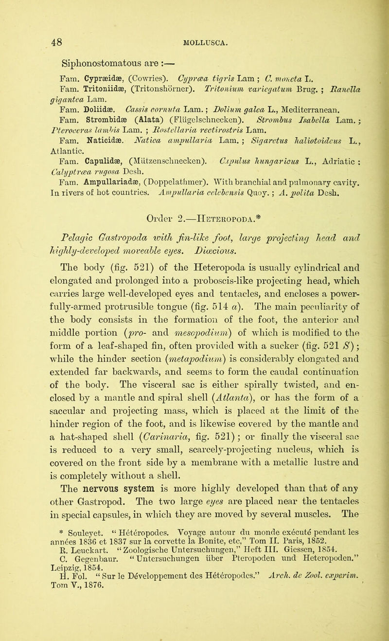 Siphonostomatous are :— Fam. Cypraeidse, (Cowries). Cyprcea tigris Lam ; C. moncta L. Fam. Tritoniidae, (Tritonshörner). Tritonium variegatum Brug. ; Ranelia gigantea Lam. Fam. Doliidae. Cassis cornvta Lam.; Dolium galea L., Mediterranean. Fam. Strombidae (Älata) (FlügelSchnecken). Strombus Isabella Lam. ; Pteroceras lambis Lam. ; Rostellaria rectirostris Lam. Fam. Katicidae. Natiea ampullaria Lam. ; Sigaretus lialiotoideus L., Atlantic. Fam. Capulidse, (Mützenschnecken). Capulus hungaricus L., Adriatic : Calyptrcea rvgosa Desh. Fam. Ampullariadae, (Doppelathmer). With branchial and pulmonary cavity. In rivers of hot countries. Ampullaria celebensis Quoy. ; A. polita Desh. Order 2.—IIeteropoda.* Pelagic Gastropoda with fin-like foot, large projecting head and highly-developed moveable eyes. Dioecious. The body (fig. 521) of the Heteropoda is usually cylindrical and elongated and prolonged into a proboscis-like projecting head, which carries large well-developed eyes and tentacles, and encloses a power- fully-armed protrusible tongue (fig. 514 a). The main peculiarity of the body consists in the formation of the foot, the anterior and middle portion (pro- and mesopodium) of which is modified to the form of a leaf-shaped fin, often provided with a sucker (fig. 521 S); while the hinder section (metapodium) is considerably elongated and extended far backwards, and seems to form the caudal continuation of the body. The visceral sac is either spirally twisted, and en- closed by a mantle and spiral shell (Atlanta), or has the form of a saccular and projecting mass, which is placed at the limit of the hinder region of the foot, and is likewise covered by the mantle and a hat-shaped shell (Carinaria, fig. 521) ; or finally the visceral sac is reduced to a very small, scarcely-projecting nucleus, which is covered on the front side by a membrane with a metallic lustre and is completely without a shell. The nervous system is more highly developed than that of any other Gastropod. The two large eyes are placed near the tentacles in special capsules, in which they are moved by several muscles. The * Souleyet. “ Heteropodes. Voyage autour du monde execute pendant les annees 1836 et 1837 sur la corvette la Bonite, etc,” Tom II. Paris, 1852. R. Leuckart. “ Zoologische Untersuchungen,” Heft III. Giessen, 1854. C. Gegenbaur. “Untersuchungen über Pteropoden und Heteropoden.” Leipzig, 1854. H. Fol. “ Sur le Döveloppement des Höteropodes.” Arch, de Zool. exp&rim. Tom V., 1876.