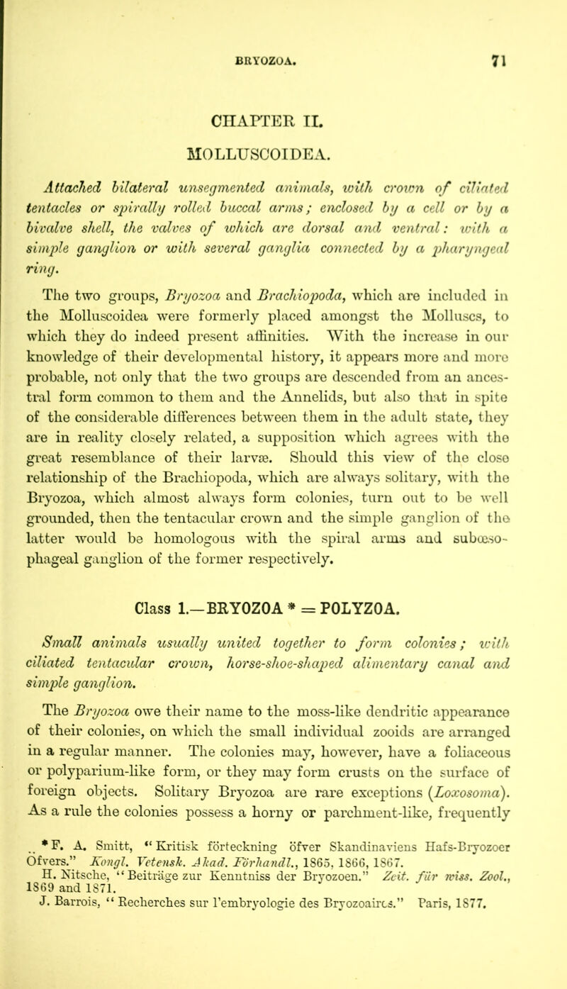 CHAPTER II. MOLLUSCOIDEA. Attached bilateral unsegmented animals, with ci'oicn of ciliated tentacles or spirally rolled buccal arms; enclosed by a cell or by a bivalve shell, the valves of which are dorsal and ventral: with a simple ganglion or with several ganglia connected by a pharyngeal ring. The two groups, Bryozoa and Brachiopoda, which are included in the Molluscoidea were formerly placed amongst the Molluscs, to which they do indeed present affinities. With the increase in our knowledge of their developmental history, it appears more and more probable, not only that the two groups are descended from an ances- tral form common to them and the Annelids, but also that in spite of the considerable differences between them in the adult state, they are in reality closely related, a supposition which agrees with the great resemblance of their larvae. Should this view of the close relationship of the Brachiopoda, which are always solitary, with the Bryozoa, which almost always form colonies, turn out to be well grounded, then the tentacular crown and the simple ganglion of the latter would be homologous with the spiral arms and sub oeso- phageal ganglion of the former respectively. Class 1.-BRYOZOA * = POLYZOA. Small animals usually united together to form colonies; with ciliated tentacular crown, horse-shoe-shaped alimentary canal and simple ganglion. The Bryozoa owe their name to the moss-like dendritic appearance of their colonies, on which the small individual zooids are arranged in a regular manner. The colonies may, however, have a foliaceous or polyparium-like form, or they may form crusts on the surface of foreign objects. Solitary Bryozoa are rare exceptions (Loxosoma). As a rule the colonies possess a horny or parchment-like, frequently *F. A. Smitt, “ Kritisk förteckning öfver Skandinaviens Hafs-Bryozoer Öfvers.” Kongl. Vetensk. Jkaä. FÖrhandl., I860. 1866, 1S67. H. Nitsche, “Beiträge zur Kenntniss der Bryozoen.” Zeit, für miss. Zool., 1869 and 1871. J. Barrois, “ Recherches sur Tembryologie des Bryozoaircs.” Paris, 1877.