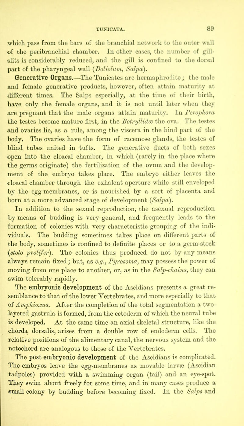which pass from tho bars of the branchial network to the outer wall of the peribrancliial chamber. In other cases, tho number of gill- slits is considerably reduced, and the gill is confined to tho dorsal part of the pharyngeal wall (Doliolum, Salpa). Generative Organs.—The Tunicates are hermaphrodite; tho male and female generative products, however, often attain maturity at different times. The Salps especially, at the time of their birth, have only the female organs, and it is not until later when they are pregnant that the male organs attain maturity. In Peropliora the testes become mature first, in the BotryUidce the ova. The testes and ovaries lie, as a rule, among the viscera in the hind part of the body. The ovaries have the form of racemose glands, the testes of blind tubes united in tufts. The generative ducts of both sexes open into the cloacal chamber, in which (rarely in the place where the germs originate) the fertilization of the ovum and the develop- ment of the embryo takes place. The embryo either leaves the cloacal chamber through the exhalent aperture while still enveloped by the egg-membranes, or is nourished by a sort of placenta and born at a more advanced stage of development (Salpa). In addition to the sexual reproduction, the asexual reproduction by means of budding is very general, and frequently leads to the formation of colonies with very characteristic grouping of the indi- viduals. The budding sometimes takes place on different parts of the body, sometimes is confined to definite places or to a germ-stock (stolo prolifer). The colonies thus produced do not by any means always remain fixed; but, as e.y., Pyrosoma, may possess the power of moving from one place to another, or, as in the Scdp-chains, they can swim tolerably rapidly. The embryonic development of the Ascidians presents a great re- semblance to that of the lower Vertebrates, and more especially to that of Amphioxus. After the completion of the total segmentation a two- layered gastrula is formed, from the ectoderm of which the neural tube is developed. At the same time an axial skeletal structure, like the chorda dorsalis, arises from a double row of endoderm cells. The relative positions of the alimentary canal, the nervous system and the notochord are analogous to those of the Vertebrates. The post-embryonic development of the Ascidians is complicated. The embryos leave the egg-membranes as movable larvae (Ascidian tadpoles) provided with a swimming organ (tail) and an eye-spot. They swim about freely for some time, and in many cases produce a small colony by budding before becoming fixed. In the Salps and