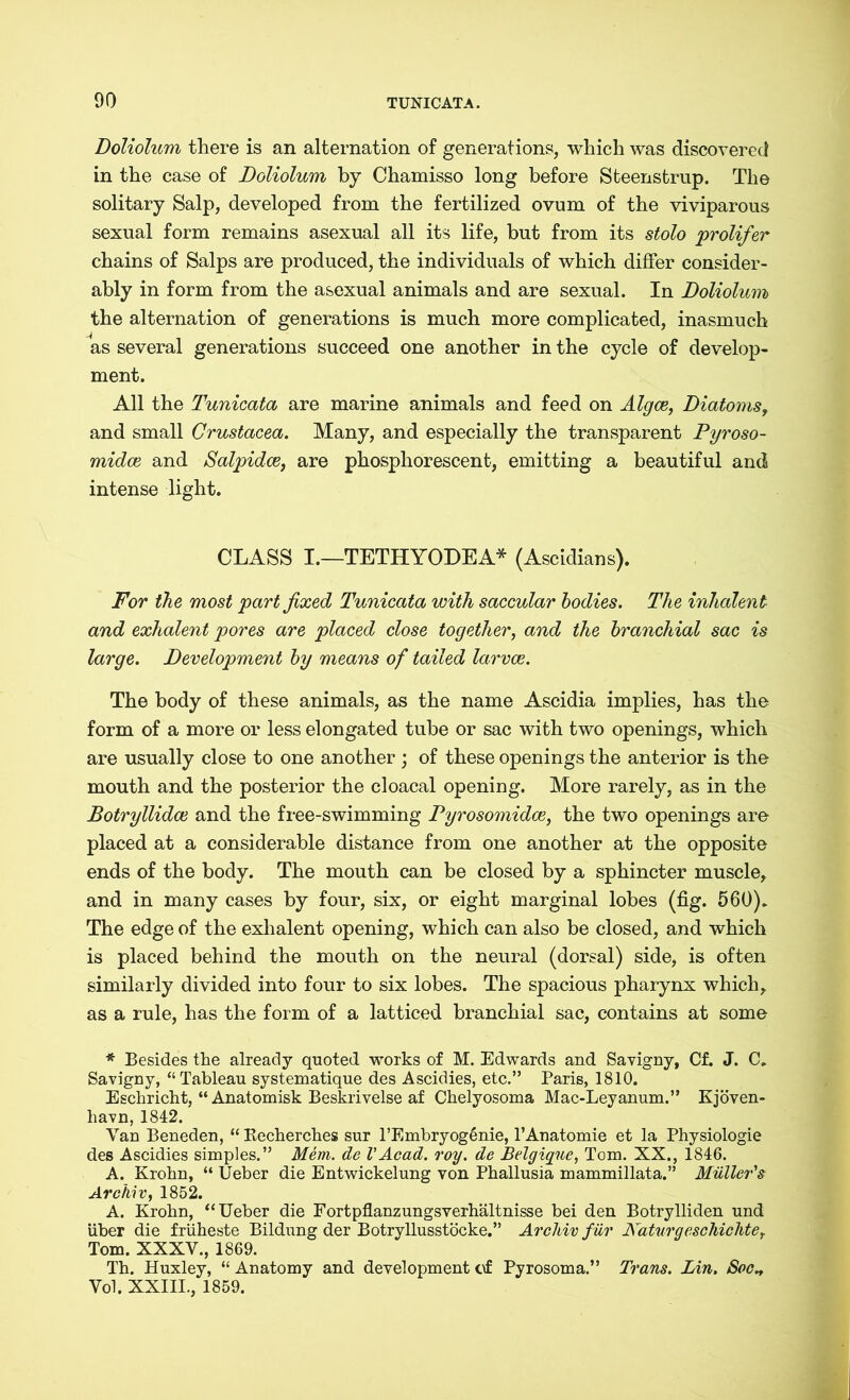 Doliolum there is an alternation of generations, which was discovered in the case of Doliolum by Chamisso long before Steenstrup. The solitary Salp, developed from the fertilized ovum of the viviparous sexual form remains asexual all its life, but from its stolo prolifer chains of Salps are produced, the individuals of which differ consider- ably in form from the asexual animals and are sexual. In Doliolum the alternation of generations is much more complicated, inasmuch as several generations succeed one another in the cycle of develop- ment. All the Tunicata are marine animals and feed on Algae, Diatomst and small Crustacea. Many, and especially the transparent Pyroso- midce and Salpidce, are phosphorescent, emitting a beautiful and intense light. CLASS I.—TETHYODEA* (Ascidians). For the most part fixed Tunicata with saccular bodies. The inlialent and exhalent pores are placed close together, and the branchial sac is large. Development by means of tailed larvae. The body of these animals, as the name Ascidia implies, has the form of a more or less elongated tube or sac with two openings, which are usually close to one another ; of these openings the anterior is the mouth and the posterior the cloacal opening. More rarely, as in the Botryllidce and the free-swimming Pyrosomidce, the two openings are placed at a considerable distance from one another at the opposite ends of the body. The mouth can be closed by a sphincter muscle, and in many cases by four, six, or eight marginal lobes (fig. 560). The edge of the exhalent opening, which can also be closed, and which is placed behind the mouth on the neural (dorsal) side, is often similarly divided into four to six lobes. The spacious pharynx which, as a rule, has the form of a latticed branchial sac, contains at some * Besides the already quoted works of M. Edwards and Savigny, Cf. J. C. Savigny, “ Tableau systematique des Ascidies, etc.” Paris, 1810. Eschricht, “ Anatomisk Beskrivelse af Chelyosoma Mac-Leyanum.” Kjöven- liavn, 1842. Van Beneden, “ Recherches sur l’Embryogänie, l’Anatomie et la Physiologie des Ascidies simples.” Mem. de VAcad. roy. de Belgique, Tom. XX., 1846. A. Krobn, “ Ueber die Entwickelung von Phallusia mammillata.” Muller's Archiv, 1852. A. Krobn, “Ueber die Fortpflanzungsverhältnisse bei den Botrylliden und über die früheste Bildung der Botryllusstöcke.” Archiv für Naturgeschichte, Tom. XXXV., 1869. Th. Huxley, “ Anatomy and development of Pyrosoma.” Trans. Lin, Soc^ Vol. XXIII., 1859.