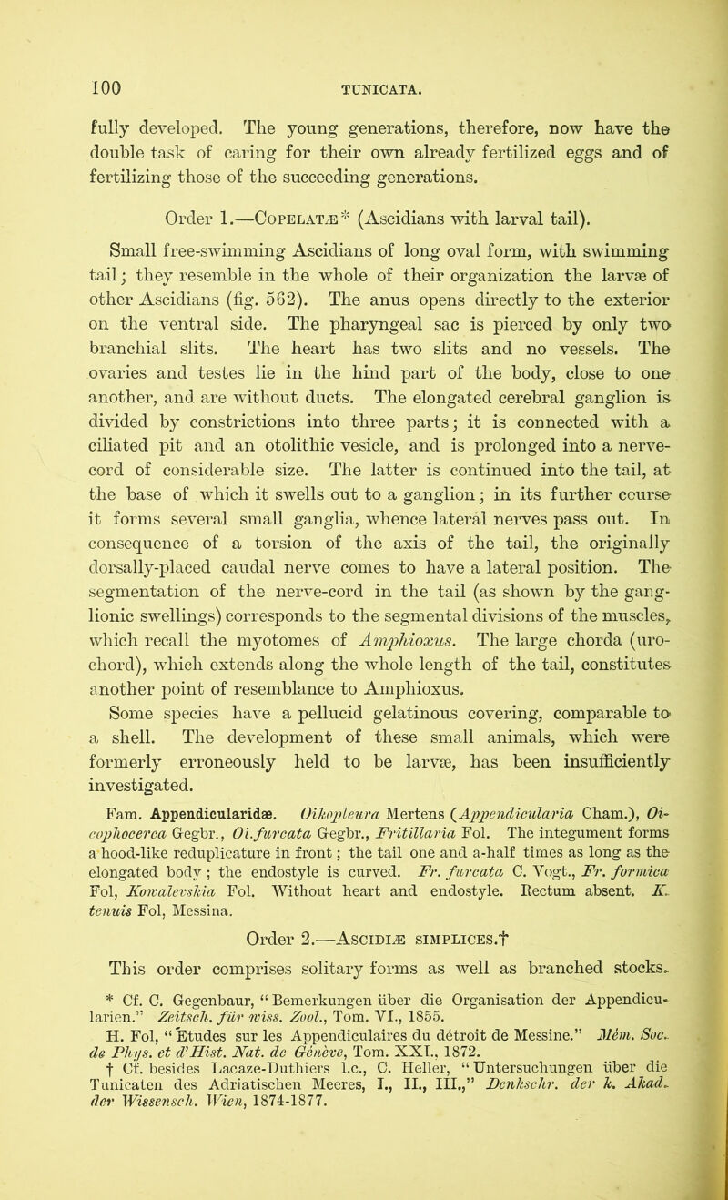 fully developed. The young generations, therefore, now have the double task of caring for their own already fertilized eggs and of fertilizing those of the succeeding generations. Order 1.—CopelatzE * (Ascidians with larval tail). Small free-swimming Ascidians of long oval form, with swimming tail; they resemble in the whole of their organization the larvae of other Ascidians (fig. 562). The anus opens directly to the exterior on the ventral side. The pharyngeal sac is pierced by only two branchial slits. The heart has two slits and no vessels. The ovaries and testes lie in the hind part of the body, close to one another, and are without ducts. The elongated cerebral ganglion is divided by constrictions into three parts; it is connected with a ciliated pit and an otolithic vesicle, and is prolonged into a nerve- cord of considerable size. The latter is continued into the tail, at the base of which it swells out to a ganglion; in its further course it forms several small ganglia, whence lateral nerves pass out. In consequence of a torsion of the axis of the tail, the originally dorsally-placed caudal nerve comes to have a lateral position. The segmentation of the nerve-cord in the tail (as shown by the gang- lionic swellings) corresponds to the segmental divisions of the muscles, which recall the myotomes of Amphioxus. The large chorda (uro- chord), which extends along the whole length of the tail, constitutes another point of resemblance to Amphioxus. Some species have a pellucid gelatinous covering, comparable to- a shell. The development of these small animals, which were formerly erroneously held to be larvse, has been insufficiently investigated. Fam. Appendicularidse. OikojAeura Mertens (Appendicularia Cham.), Oi~ cophocerca G-egbr., Oi.furcata G-egbr., Fritillaria Fol. The integument forms a hood-like reduplicature in front; the tail one and a-half times as long as the elongated body ; the endostyle is curved. Fr. furcata C. Vogt., Fr. formica Fol, Komalevshia Fol. Without heart and endostyle. Eectum absent. K. tenuis Fol, Messina. Order 2.—Ascidi^e siMPLiCES.f This order comprises solitary forms as well as branched stocks. * Cf. C. Gegenbaur, “ Bemerkungen über die Organisation der Appendicu- larien.” Zeitsch. für miss. Zool., Tom. VI., 1855. H. Fol, “ Etudes sur les Appendiculaires du dbtroit de Messine.” Mem. Soc.. da Pht/s. et d’Hist. Nat. de Geneve, Tom. XXI., 1872. f Cf. besides Lacaze-Duthiers l.c., C. Heller, “ Untersuchungen über die Tunicaten des Adriatischen Meeres, I., II., III.,” Dcnkschr. der k. Ahad. der Wissenseh. Wien, 1874-1877.