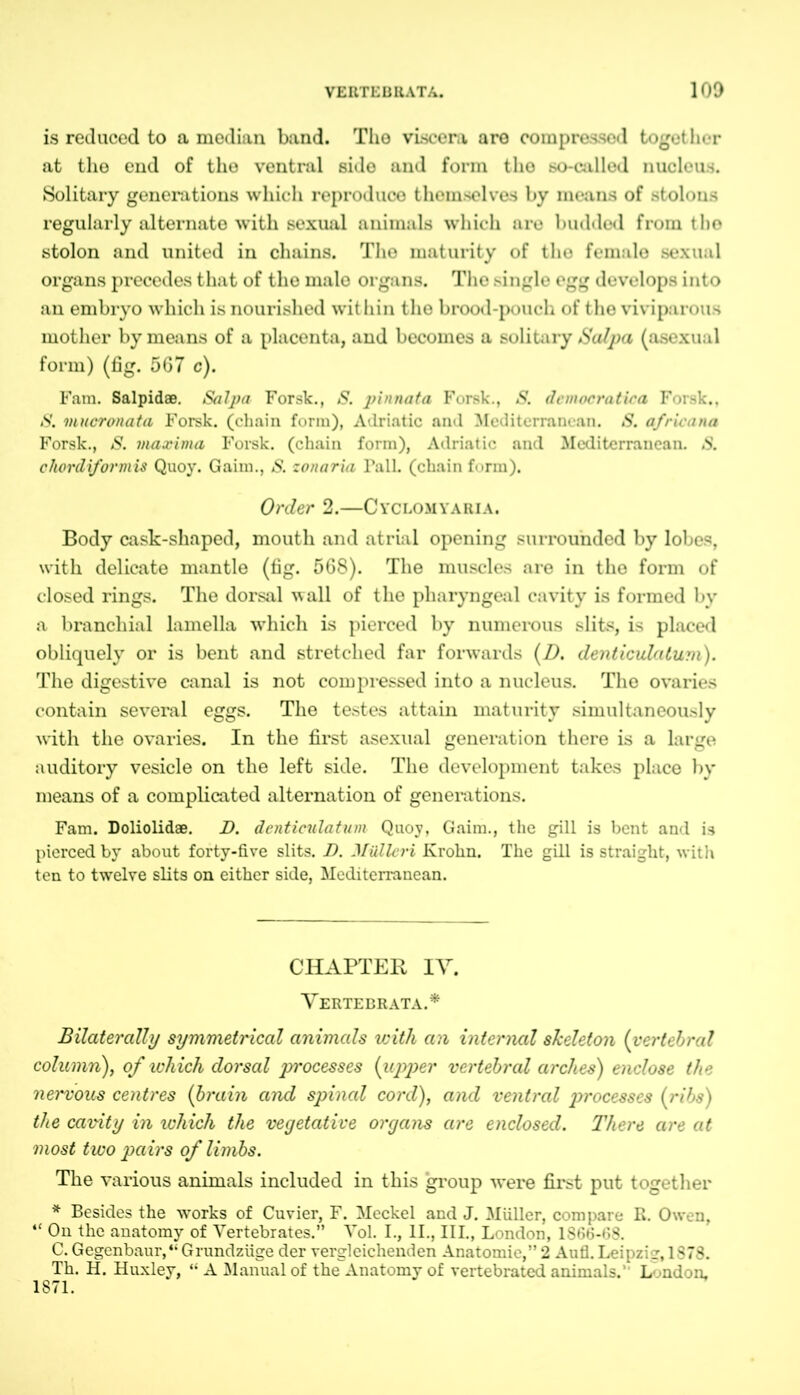 is reduced to a median band. The viscera are compressed together at the end of the ventral side and form the so-called nucleus. Solitary generations which reproduce themselves by means of stolons regularly alternate with sexual animals which are budded from the stolon and united in chains. The maturity of the female sexual organs precedes that of the male organs. The single egg develops into an embryo which is nourished within the brood-pouch of the viviparous mother by means of a placenta, and becomes a solitary Salpa (asexual form) (fig. 567 c). Fam. Salpidae. Salpa Forst., S. pinnata Forsk., S. democratica Forsk., S. mucronata Forsk. (chain form), Adriatic and Mediterranean. S. africana Forsk., S. maxima Forsk. (chain form), Adriatic and Mediterranean. S. chordiformis Quoy. Gaim., S. zonaria Tall, (chain form). Order 2.—Cyclomyaria. Body cask-shaped, mouth and atrial opening surrounded by lobes, with delicate mantle (fig. 568). The muscles are in the form of closed rings. The dorsal wall of the pharyngeal cavity is formed by a branchial lamella which is pierced by numerous slits, is placed obliquely or is bent and stretched far forwards (D. denticulaturn). The digestive canal is not compressed into a nucleus. The ovaries contain several eggs. The testes attain maturity simultaneously with the ovaries. In the first asexual generation there is a large auditory vesicle on the left side. The development takes place by means of a complicated alternation of generations. Fam. Doliolidae. D. denticulatum Quoy, Gaim., the gill is bent and is pierced by about forty-five slits. D. MiUleri Krohn. The gill is straight, with ten to twelve slits on either side, Mediterranean. CHAPTER IY. Vertebrata.* Bilaterally symmetrical animals with an internal skeleton (vertebral cohtmn), of which dorsal processes (upper vertebral arches) enclose the nei'vous centres {brain and spinal coi’d), and ventral processes {ribs) the cavity in which the vegetative organs are enclosed. There are at most two pairs of limbs. The various animals included in this group were first put together * Besides the works of Cuvier, F. Meckel and J. Miiller, compare R. Owen, “ On the anatomy of Vertebrates.” Vol. I., II., III., London, 1866-68. C. Gegenbaur,“ Grundzüge der vergleichenden Anatomie,” 2 Aufl. Leipzig, 1878. Th. H. Huxley, “ A Manual of the Anatomy of vertebrated animals. L mdon. 1871.