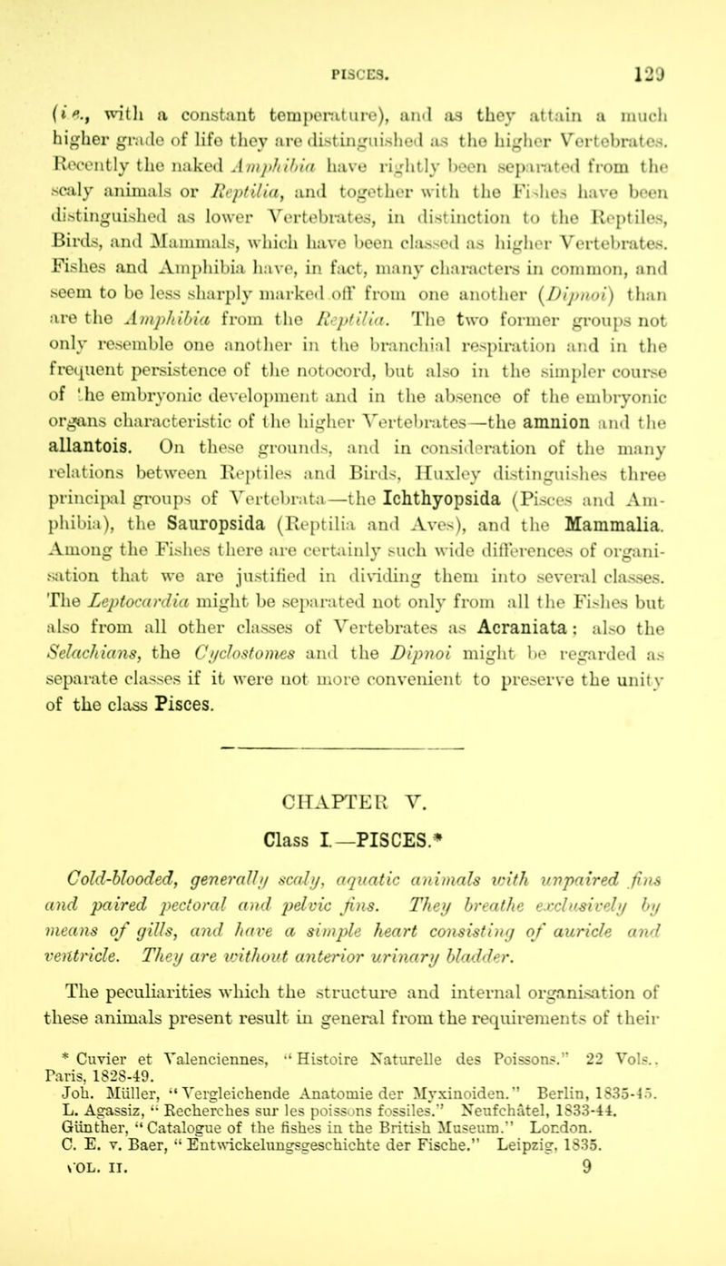(t>., with a constant temperature), and as they attain a much higher grade of life they are distinguished as the higher Vertebrates. Recently the naked Amphibia have rightly been separated from the scaly animals or Reptilia, and together with the Fishes have been distinguished as lower Vertebrates, in distinction to the Reptiles, Birds, and Mammals, which have been classed as higher Vertebrates. Fishes and Amphibia have, in fact, many characters in common, and seem to be less sharply marked off from one another (Dipnoi) than are the Amphibia from the Reptilia. The two former groups not only resemble one another in the branchial respiration and in the frequent persistence of the notocord, but also in the simpler course of ' he embryonic development and in the absence of the embryonic organs characteristic of the higher Vertebrates—the amnion and the allantois. On these grounds, and in consideration of the many relations between Reptiles and Birds, Huxley distinguishes three principal groups of Vertebrata—the Ichthyopsida (Pisces and Am- phibia), the Sauropsida (Reptilia and Aves), and the Mammalia. Among the Fishes there are certainly such wide differences of organi- sation that we are justified in dividing them into several classes. The Leptocardia might be separated not only from all the Fishes but also from all other classes of Vertebrates as Acraniata; also the Selachians, the Cyclostomes and the Dipnoi might be regarded as separate classes if it were not more convenient to preserve the unity of the class Pisces. CHAPTER V. Class I—PISCES.* Cold-blooded, generally scaly, aquatic animals with unpaired fins and paired pectoral and pelvic fins. They breathe exclusively by means of gills, and have a simple heart consisting of auricle and ventricle. They are without anterior urinary bladder. The peculiarities which the structure and internal organisation of these animals present result in general from the requirements of their * Cuvier et Valenciennes, ‘‘Histoire Naturelle des Poissons.” 22 Vols.. Paris, 1828-49. Job. Müller, ‘‘Vergleichende Anatomie der Myxinoiden.” Berlin, 1835-4 ö. L. Agassiz, “ Becherches sur les poissons fossiles.'’ Neufchätel, 1S33-44. Günther, “Catalogue of the fishes in the British Museum.” London. C. E. v. Baer, “ Entwickelungsgeschichte der Fische.” Leipzig, 1835. v OL. it. 9