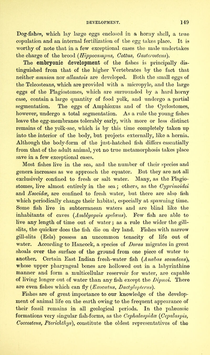 Dog-fishes, which lay large eggs enclosed in a horny shell, a true copulation and an internal fertilization of the egg takes place. It is worthy of note that in a few exceptional cases the male undertakes the charge of the brood (Hippooampus, Gottus, Gasterosteus). The embryonic development of the fishes is principally dis- tinguished from that of the higher Yertebrates by the fact that neither amnion nor allantois are developed. Both the small eggs of the Teleosteans, which are provided with a micropyle, and the large eggs of the Plagiostomes, which are surrounded by a hard horny case, contain a large quantity of food yolk, and undergo a partial segmentation. The eggs of Amphioxus and of the Cyclostomes, however, undergo a total segmentation. As a rule the young fishes leave the egg-membranes tolerably early, with more or less distinct remains of the yolk-sac, which is by this time completely taken up into the interior of the body, but projects externally, like a hernia. Although the body-form of the just-hatched fish differs essentially from that of the adult animal, yet no true metamorphosis takes place save in a few exceptional cases. Most fishes live in the sea, and the number of their species and genera increases as we approach the equator. But they are not all exclusively confined to fresh or salt water. Many, as the Plagio- stomes, live almost entirely in the sea; others, as the Gyprinoidei and Esocidce, are confined to fresh water, but there are also fish which periodically change their habitat, especially at spawning time. Some fish live in subterranean waters and are blind like the inhabitants of caves (Amblyopsis spelceus). Few fish are able to live any length of time out of water; as a rule the wider the gill- slits, the quicker does the fish die on dry land. Fishes with narrow gill-slits (Eels) possess an uncommon tenacity of life out of water. According to Hancock, a species of Doras migrates in great shoals over the surface of the ground from one piece of water to another. Certain East Indian fresh-water fish (Anabas scandens\ whose upper pharyngeal bones are hollowed out in a labyrinthine manner and form a multicellular reservoir for water, are capable of living longer out of water than any fish except the Dipnoi. There are even fishes which can fly (Exocoetus, Dactylopterus). Fishes are of great importance to our knowledge of the develop- ment of animal life on the earth owing to the frequent appearance of their fossil remains in all geological periods. In the palaeozoic formations very singular fish-forms, as the Gephalaspidce (Gepalaspis, Coccosteus, Pterichthys), constitute the oldest representatives of the