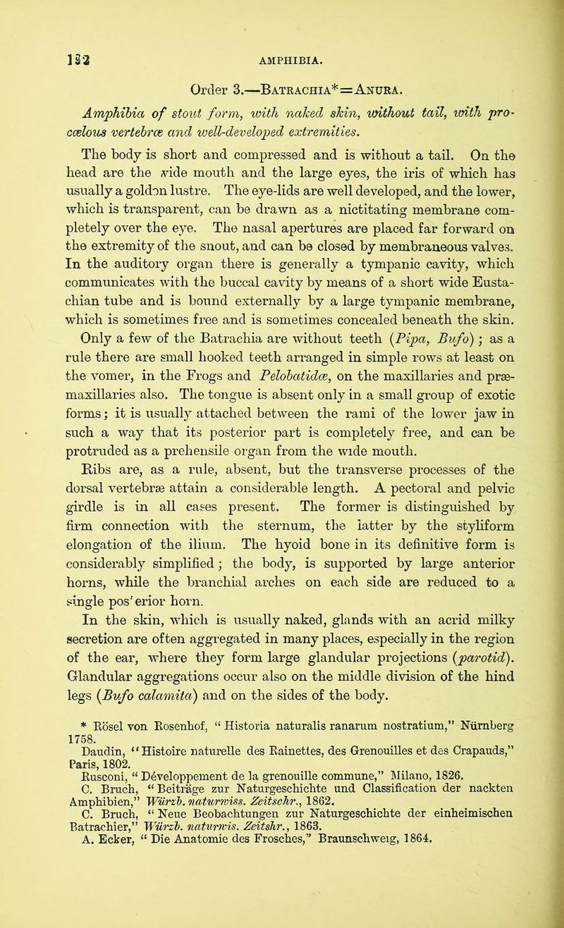 Order 3.—Batrachia*=Anura. Amphibia of stout form, with naked skin, without tail, with pro- ccelous vertebrae and well-developed extremities. The body is short and compressed and is without a tail. On the head are the vide mouth and the large eyes, the iris of which has usually a goldon lustre. The eye-lids are well developed, and the lower, which is transparent, can be drawn as a nictitating membrane com- pletely over the eye. The nasal apertures are placed far forward on the extremity of the snout, and can be closed by membraneous valves. In the auditory organ there is generally a tympanic cavity, which communicates with the buccal cavity by means of a short wide Eusta- chian tube and is bound externally by a large tympanic membrane, which is sometimes free and is sometimes concealed beneath the skin. Only a few of the Batrachia are without teeth (Pipa, Bufo); as a rule there are small hooked teeth arranged in simple rows at least on the vomer, in the Frogs and Pelobatidce, on the maxillaries and prse- maxillaries also. The tongue is absent only in a small group of exotic forms; it is usually attached between the rami of the lower jaw in such a way that its posterior part is completely free, and can be protruded as a prehensile organ from the wide mouth. Bibs are, as a rule, absent, but the transverse processes of the dorsal vertebrae attain a considerable length. A pectoral and pelvic girdle is in all cases present. The former is distinguished by firm connection with the sternum, the latter by the styliform elongation of the ilium. The hyoid bone in its definitive form is considerably simplified; the body, is supported by large anterior horns, while the branchial arches on each side are reduced to a single pos'erior horn. In the skin, which is usually naked, glands with an acrid milky secretion are often aggregated in many places, especially in the region of the ear, where they form large glandular projections (parotid). Glandular aggregations occur also on the middle division of the hind legs (Bufo calamita) and on the sides of the body. * Rösel von Rosenhof, “ Historia naturalis ranarum nostratium,” Nürnberg 1758. Daudin, “Histoire naturelle des Rainettes, des Grenouilles et des Crapauds,” Paris, 1802. Rusconi, “ Developpement de la grenouille commune,” Milano, 1826. C. Bruch, “Beiträge zur Naturgeschichte und Classification der nackten Amphibien,” Wiirzb. naturrviss. Zeit sehr., 1862. C. Bruch, “ Neue Beobachtungen zur Naturgeschichte der einheimischen Batrachier,” Würzb. natunvis. Zeitshr., 1863. A. Ecker, “ Die Anatomie des Frosches,” Braunschweig, 1864.