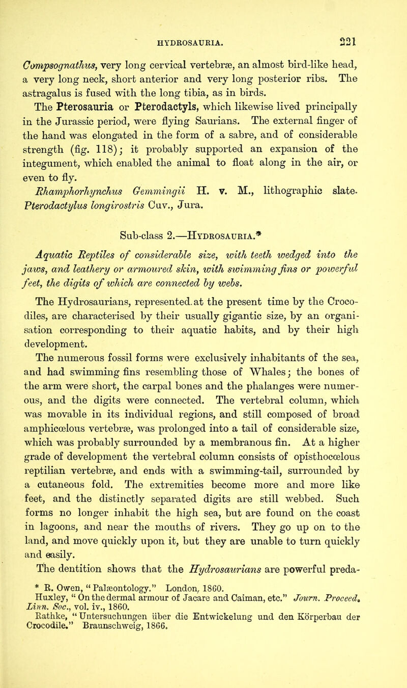 Compsognathus, very long cervical vertebrae, an almost bird-like bead, a very long neck, short anterior and very long posterior ribs. The astragalus is fused with the long tibia, as in birds. The Pterosauria or Pterodactyls, which likewise lived principally in the Jurassic period, were flying Saurians. The external finger of the hand was elongated in the form of a sabre, and of considerable strength (fig. 118); it probably supported an expansion of the integument, which enabled the animal to float along in the air, or even to fly. Eh amphorhynchus Gemmingii H. v. M., lithographic slate- Pterodactylus longirostris Cuv., Jura. Sub-class 2.—Hydrosauria.* Aquatic Reptiles of considerable size, with teeth wedged into the jaws, and leathery or armoured skin, with swimming fins or powerful feet, the digits of which are connected by webs. The Hydrosaurians, represented, at the present time by the Croco- diles, are characterised by their usually gigantic size, by an organi- sation corresponding to their aquatic habits, and by their high development. The numerous fossil forms were exclusively inhabitants of the sea, and had swimming fins resembling those of Whales; the bones of the arm were short, the carpal bones and the phalanges were numer- ous, and the digits were connected. The vertebral column, which was movable in its individual regions, and still composed of broad amphicoelous vertebrae, was prolonged into a tail of considerable size, which was probably surrounded by a membranous fin. At a higher grade of development the vertebral column consists of opisthoccelous reptilian vertebrae, and ends with a swimming-tail, surrounded by a cutaneous fold. The extremities become more and more like feet, and the distinctly separated digits are still webbed. Such forms no longer inhabit the high sea, but are found on the coast in lagoons, and near the mouths of rivers. They go up on to the land, and move quickly upon it, but they are unable to turn quickly and easily. The dentition shows that the Hydrosaurians are powerful preda- * R. Owen, “ Paleontology.” London, 1860. Huxley, “ On the dermal armour of Jacare and Caiman, etc.” Journ. Proceed. Linn. Soc., vol. iv., 1860. Rathke, “ Untersuchungen über die Entwickelung und den Körperbau der Crocodile.” Braunschweig, 1866.