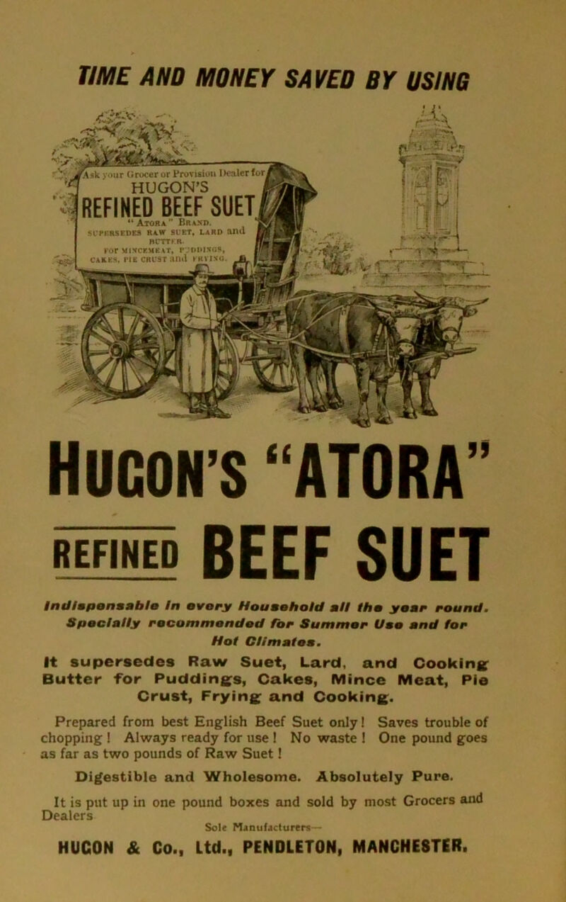 TIME AND MONEY SAVED BY USING HUCON’S “ATORA” REFINED BEEF SUET Indispensable In ovary Household all tho year round. Specially recommended for Summer Use and for Hot Climates. It supersedes Raw Suet, Lard, and Cooking Butter for Puddings, Cakes, Mince Meat, Pie Crust, Frying and Cooking. Prepared from best English Beef Suet only! Saves trouble of chopping ! Always ready for use ! N o waste ! One pound goes as far as two pounds of Raw Suet! Digestible and Wholesome. Absolutely Pure. It is put up in one pound boxes and sold by most Grocers and Dealers Sole Manufacturers— HUGON & Co., Ltd., PENDLETON, MANCHESTER.