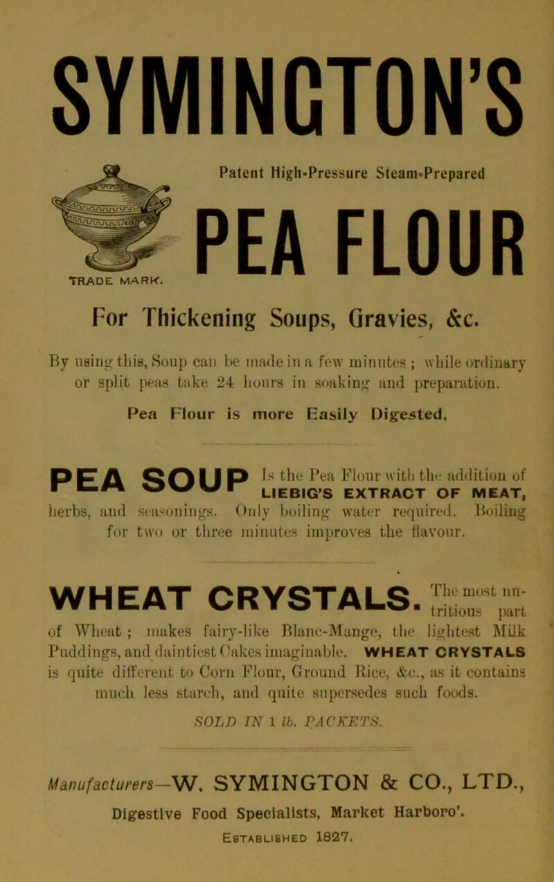 Patent High-Pressure Steam-Prepared PEA FLOUR TRADE MARK. For Thickening Soups, Gravies, &c. By using this. Soup can be made in a few minutes ; while ordinary or split peas take 24 hours in soaking and preparation. Pea Flour is more Easily Digested. PEA SOUP Is the Pea Flour with the addition of LIEBIG’S EXTRACT OF MEAT, herbs, and seasonings. Only boiling water required. Boiling for two or three minutes improves the flavour. WHEAT CRYSTALS. The most nu- tritious part of Wheat; mukes fairy-like Blanc-Mange, the lightest Milk Puddings, and daintiest Oakes imaginable. WHEAT CRYSTALS is quite different to Corn Flour, Ground Rice, &e., as it contains much less starch, and quite supersedes such foods. SOLD IN 1 lb. PACKETS. Manufacturers—W. SYMINGTON & CO., LTD., Digestive Food Specialists, Market Harboro’. Established 1827.
