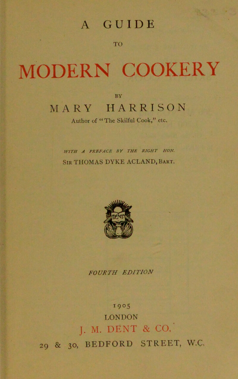 A GUIDE TO MODERN COOKERY BY MARY HARRISON Author of “ The Skilful Cook,” etc. WITH A PREFACE BY THE RIGHT HON. Sir THOMAS DYKE ACLAND.Bart. FOURTH EDITION 1905 LONDON J. M. DENT & CO.' 29 & 30, BEDFORD STREET. W.C.