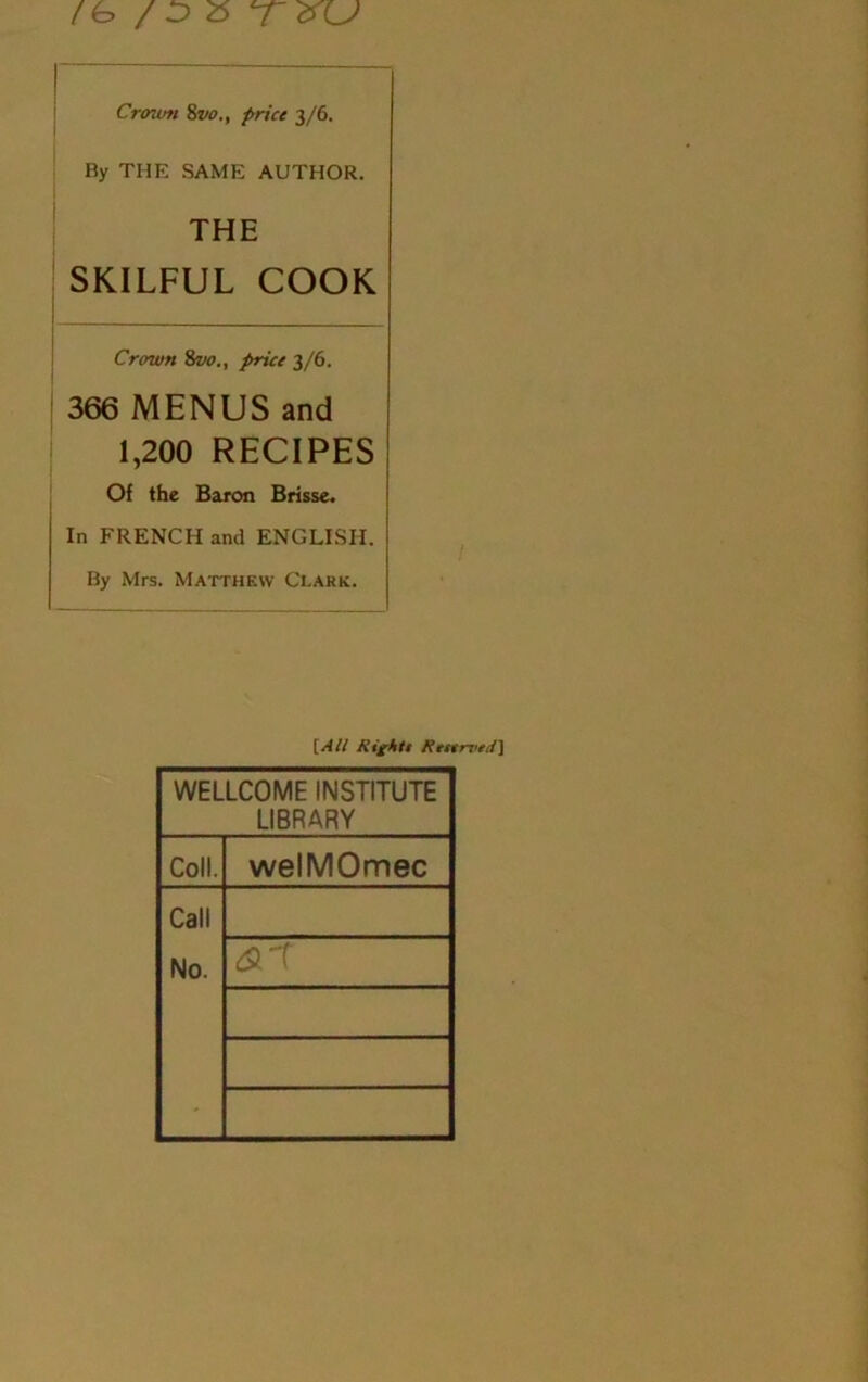 /1> / o o 'T'XU Croton 8vo., price 3/6. By THE SAME AUTHOR. THE SKILFUL COOK Crown 8vo., price 3/6. 366 MENUS and 1,200 RECIPES Of the Baron Brisse. In FRENCH and ENGLISH. By Mrs. Matthew Clark. [All Rights Reserved] WELLCOME INSTITUTE LIBRARY Coll. welMOmec Call No. <&T