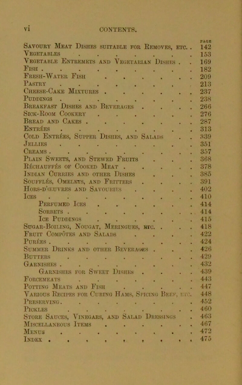 Savoury Meat Dishes suitable for Removes, etc. Vegetables ...... Vegetable Entremets and Vegetarian Dishes . Fish Fresh-Water Fish ..... Pastry Cheese-Cake Mixtures ..... Puddings ....... Breakfast Dishes and Beverages . Sick-Koom Cookery ..... Bread and Cakes ...... Entries ....... Cold Entries, Supper Dishes, and Salads Jellies ....... Creams ........ Plain Sweets, and Stewed Fruits E£chauff£s of Cooked Meat .... Indian Curries and other Dishes Souffles, Omelets, and Fritters Hors-d’oeuvres and Savouries Ices ........ Perfumed Ices ..... Sorbets ....... Ice Puddings ..... Sugar-Boiling, Nougat, Meringues, etc. . Fruit Compotes and Salads Purges ........ Summer Drinks and other Beverages . Butters ....... Garnishes ....... Garnishes fop. Sweet Dishes . Forcemeats ...... Potting Meats and Fish .... Various Recipes for Curing Hams, Spicing Beef, etc Preserving. ...... Pickles ....... Store Sauces, Vinegars, and Salad Dressings Miscellaneous Items ..... Menus ....... Index • • , , * , . .< TAGE 142 153 169 182 209 213 237 238 266 276 287 313 339 351 357 368 378 385 391 402 410 414 414 415 418 422 424 426 429 432 439 443 447 448 452 460 463 467 472 475