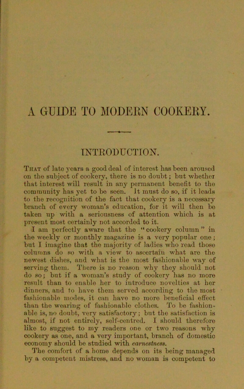 A GUIDE TO MODERN COOKERY. INTRODUCTION. That of late years a good deal of interest has been aroused on the subject of cookery, there is no doubt; but whether that interest will result in any permanent benefit to the community has yet to be seen. It must do so, if it leads to the recognition of the fact that cookery is a necessary branch of every woman’s education, for it will then be taken up with a seriousness of attention which is at present most certainly not accorded to it. I am perfectly aware that the “ cookery column ” in the weekly or monthly magazine is a very popular one; but I imagine that the majority of ladies who read those columns do so with a view to ascertain what are the newest dishes, and what is the most fashionable way of serving them. There is no reason why they should not do so; but if a woman’s study of cookery has no more result than to enable her to introduce novelties at her dinners, and to have them served according to the most fashionable modes, it can have no more beneficial effect than the wearing of fashionable clothes. To be fashion- able is, no doubt, very satisfactory; but the satisfaction is almost, if not entirely, self-centred. 1 should therefore like to suggest to my readers one or two reasons why cookery as one, and a very important, branch of domestic economy should be studied with earnestness. The comfort of a home depends on its being managed by a competent mistress, and no woman is competent to