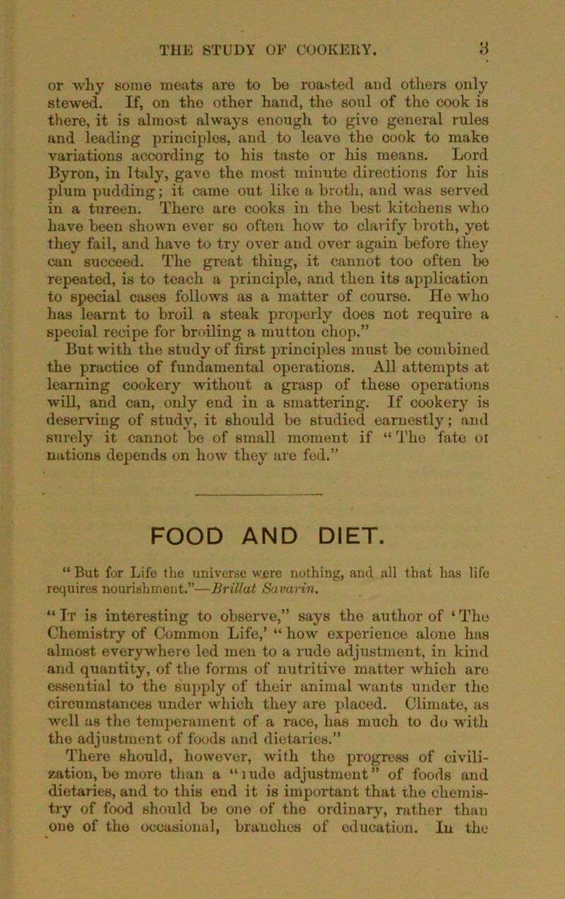 or why some meats are to be roasted and others only stewed. If, on the other hand, the sonl of the cook is there, it is almost always enough to give general rules and leading principles, and to leavo the cook to make variations according to his taste or his means. Lord Byron, in Italy, gavo the most minute directions for his plum pudding; it came out like a broth, and was served in a tureen. There are cooks in the best kitchens who have been shown ever so often how to clarify broth, yet they fail, and have to try over and ovor again before they can succeed. The great thing, it cannot too often be repeated, is to teach a principle, and then its application to special cases follows as a matter of course. He who has learnt to broil a steak properly does not require a special recipe for broiling a mutton chop.” But with the study of first principles must be combined the practice of fundamental operations. All attempts at learning cookery without a grasp of these operations will, and can, only end in a smattering. If cookery is deserving of study, it should be studied earnestly; and surely it cannot be of small moment if “ The fate ot nations depends on how they are fed.” FOOD AND DIET. “ But for Life the universe were nothing, and all that has life requires nourishment.”—Brillat Savarin. “ It is interesting to observe,” says the author of ‘ The Chemistry of Common Life,’ “ how experience alone has almost everywhere led men to a rude adjustment, in kind and quantity, of the forms of nutritive matter which are essential to the supply of their animal wants under the circumstances under which they are placed. Climate, as well as the temperament of a race, has much to do with the adjustment of foods and dietaries.” There should, however, with the progress of civili- zation, be more than a “ 1 ude adjustment ” of foods and dietaries, and to this end it is important that the chemis- try of food should be one of the ordinary, rather than one of the occasional, branches of education. In the